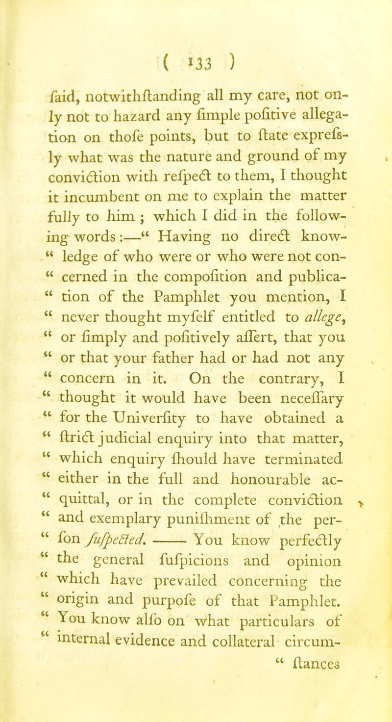 /aid, notwithflanding all my care, not on- ly not to hazard any Ample pofitive allega- tion on thofe points, but to date exprefs- ly what was the nature and ground of my convidion with refped to them, I thought it incumbent on me to explain the matter fully to him ; which I did in the follow- ing words:—“ Having no dired know- “ ledge of who were or who were not con- “ cerned in the compodtion and publica- “ tion of the Pamphlet you mention, I “ never thought myfelf entitled to allege, “ or Amply and poAtively aflert, that you “ or that your father had or had not any “ concern in it. On the contrary, I “ thought it would have been neceflary “ for the UniverAty to have obtained a “ Arid judicial enquiry into that matter, “ which enquiry Aiould have terminated u either in the full and honourable ac- “ quittal, or in the complete convidion > “ and exemplary puniAiment of the per- “ fan fufpefted. You know perfedly “ general fufpicions and opinion “ which have prevailed concerning the “ origin and purpofe of that Pamphlet. <c You know all’o on what particulars of internal evidence and collateral circum- u Aances