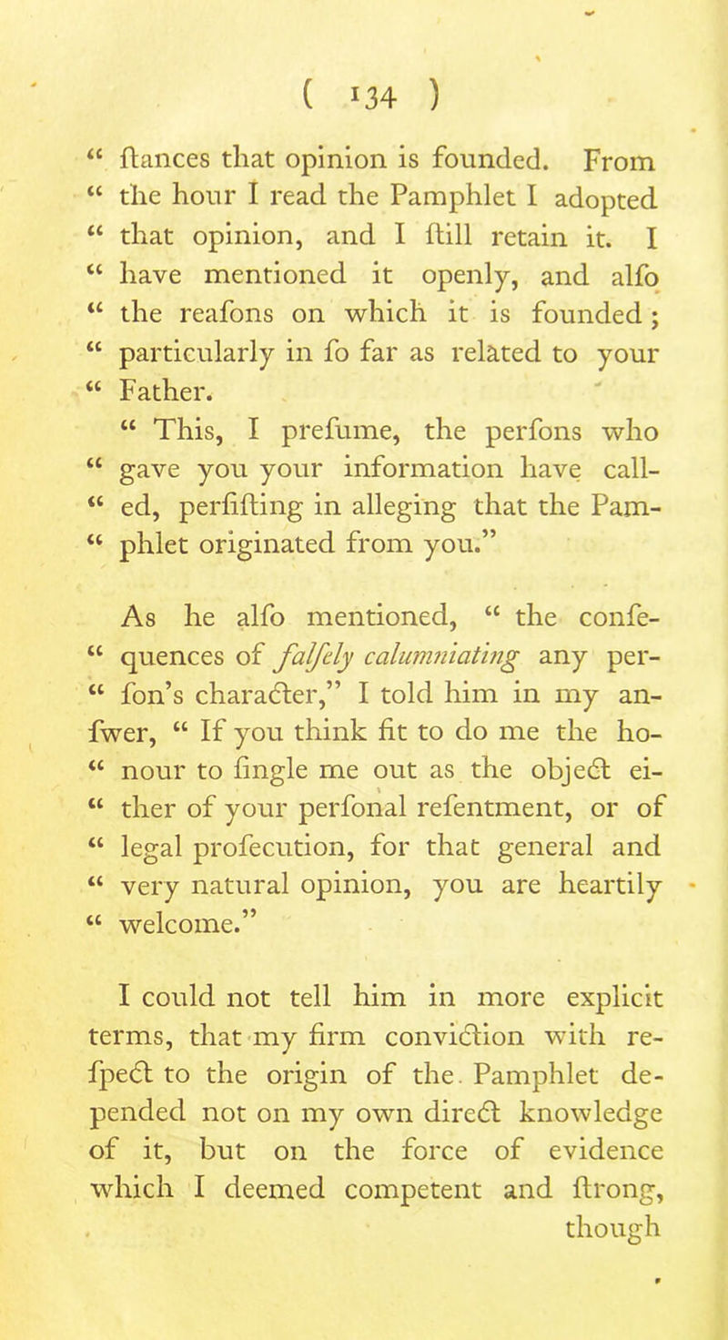 ( *34 ) “ fiances that opinion is founded. From “ the hour I read the Pamphlet I adopted u that opinion, and I ftill retain it. I “ have mentioned it openly, and alfo “ the reafons on which it is founded ; “ particularly in fo far as related to your “ Father. “ This, I prefume, the perfons who “ gave you your information have call- “ ed, perfifling in alleging that the Pam- “ phlet originated from you.” As he alfo mentioned, “ the confe- “ quences of falfcly calumniating any per- “ fon’s character,” I told him in my an- fwer, “ If you think fit to do me the ho- u nour to fingle me out as the objedl ei- “ ther of your perfonal refentment, or of “ legal profecution, for that general and “ very natural opinion, you are heartily “ welcome.” I could not tell him in more explicit terms, that my firm conviction with re- fpeCt to the origin of the. Pamphlet de- pended not on my own direCt knowledge of it, but on the force of evidence which I deemed competent and flrong, though