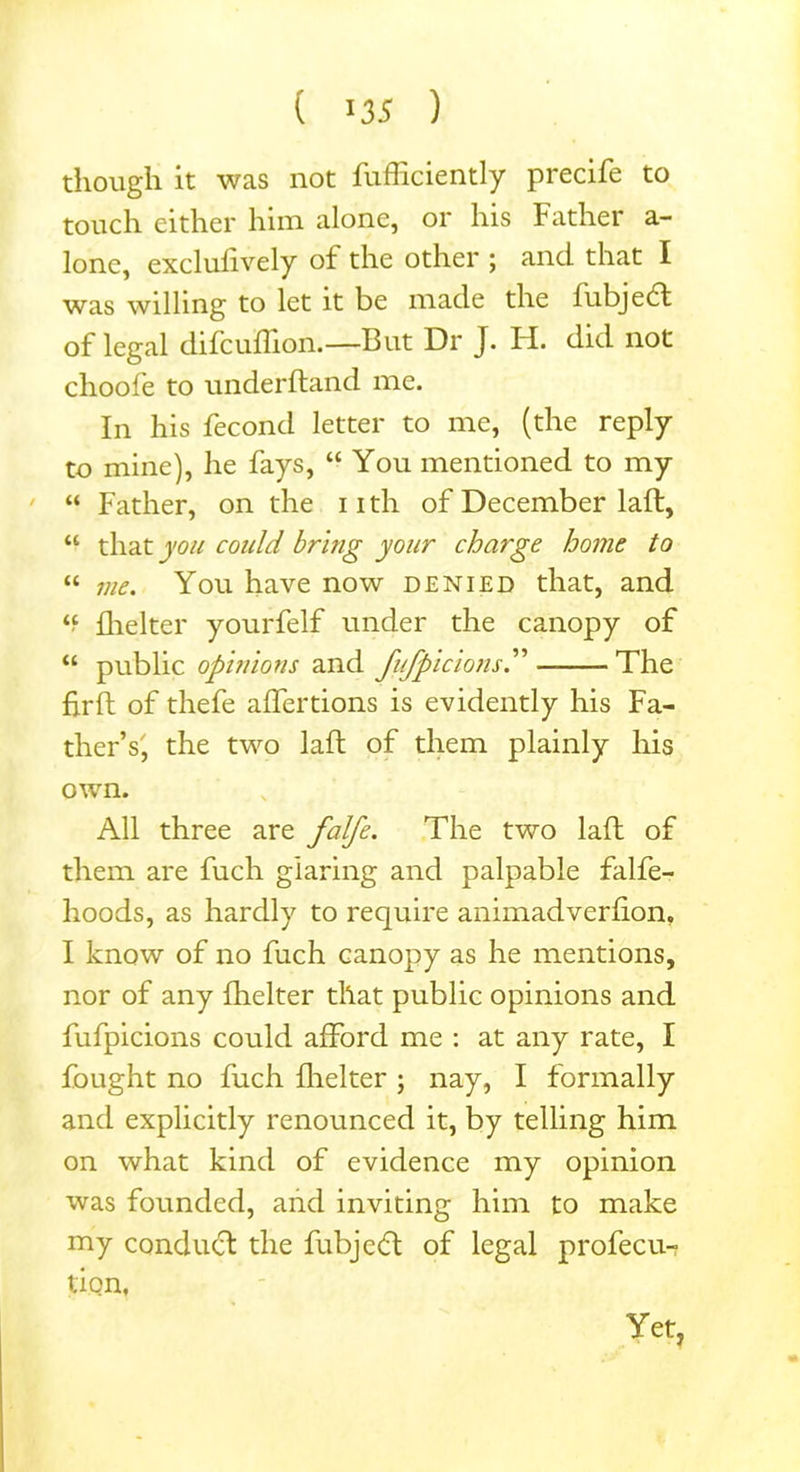 though it was not fufficiently precife to touch either him alone, or his Father a- lone, exclulively oi the other ; and that I was willing to let it be made the lubjedt of legal difcuffion.—But Dr J. H. did not choofe to underhand me. In his fecond letter to me, (the reply to mine), he fays, “ You mentioned to my “ Father, on the nth of December laft, “ that you could bring your charge home to “ me. You have now denied that, and *f flielter yourfelf under the canopy of “ public opinions and fufpicions The fir ft of thefe aflertions is evidently his Fa- ther’s', the two laft of them plainly his own. All three are falfe. The two laft of them are fuch glaring and palpable falfe- hoods, as hardly to require animadverfion, I know of no fuch canopy as he mentions, nor of any fhelter that public opinions and fufpicions could afford me : at any rate, I fought no fuch flielter ; nay, I formally and explicitly renounced it, by telling him on what kind of evidence my opinion was founded, and inviting him to make my conduct the fubjecft of legal profecu- tion, Yet,