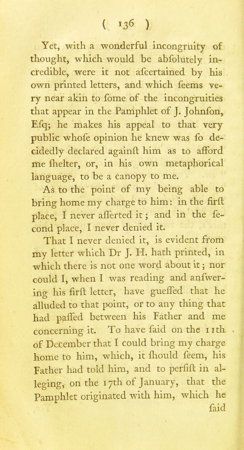 ( >3*5 ) Yet, with a wonderful incongruity of thought, which would be abfolutely in- credible, were it not afcertained by his own printed letters, and which feems ve- ry near akin to fome of the incongruities that appear in the Pamphlet of J. Johnfon, Efq; he makes his appeal to that very public whofe opinion he knew was fo de- cidedly declared againfl him as to afford me fhelter, or, in his own metaphorical language, to be a canopy to me. As to the point of my being able to bring home my charge to him: in the firft place, I never affected it; and in the fe- concl place, I never denied it. That I never denied it, is evident from my letter which Dr J. H. hath printed, in which there is not one word about it; nor could I, when I was reading and anfwer- ing his firft letter, have gueffed that he alluded to that point, or to any thing that had patTed between his Father and me concerning it. To have faid on the i ith of December that I could bring my charge home to him, which, it fhould feem, his Father had told him, and to perfifl in al- leging, on the 17th of January, that the Pamphlet originated with him, which he faid