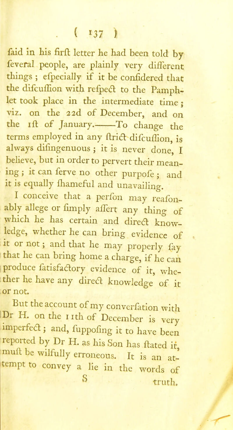 . ( 07 > Paid in his firft letter he had been told by feveral people, are plainly very different things ; efpecially if it be confidered that the diPcuffion with refpedt to the Pamph- let took place in the intermediate time ; viz. on the 2 2d of December, and on the 1 ft of January To change the terms employed in any ftritft difcuffion, is always difingenuous ; it is never done, I believe, but in order to pervert their mean- ing j it can ferve no other purpofe ; and it is equally fhameful and unavailing. I conceive that a perfon may reafon- ably allege or Pimply affert any thing of which he has certain and dire a know- ledge, whether he can bring evidence of it or not; and that he may properly fay that he can bring home a charge, if he can produce fatisfacftory evidence of it, whe- ther he have any dired knowledge of it or not. But the account of my convention with Dr H. on the nth of December is very imperfect; and, fuppofing it to have been reported by Dr H. as his Son has ftated it, muft be wilfully erroneous. It is an at- tempt to convey a lie in the words of  truth.