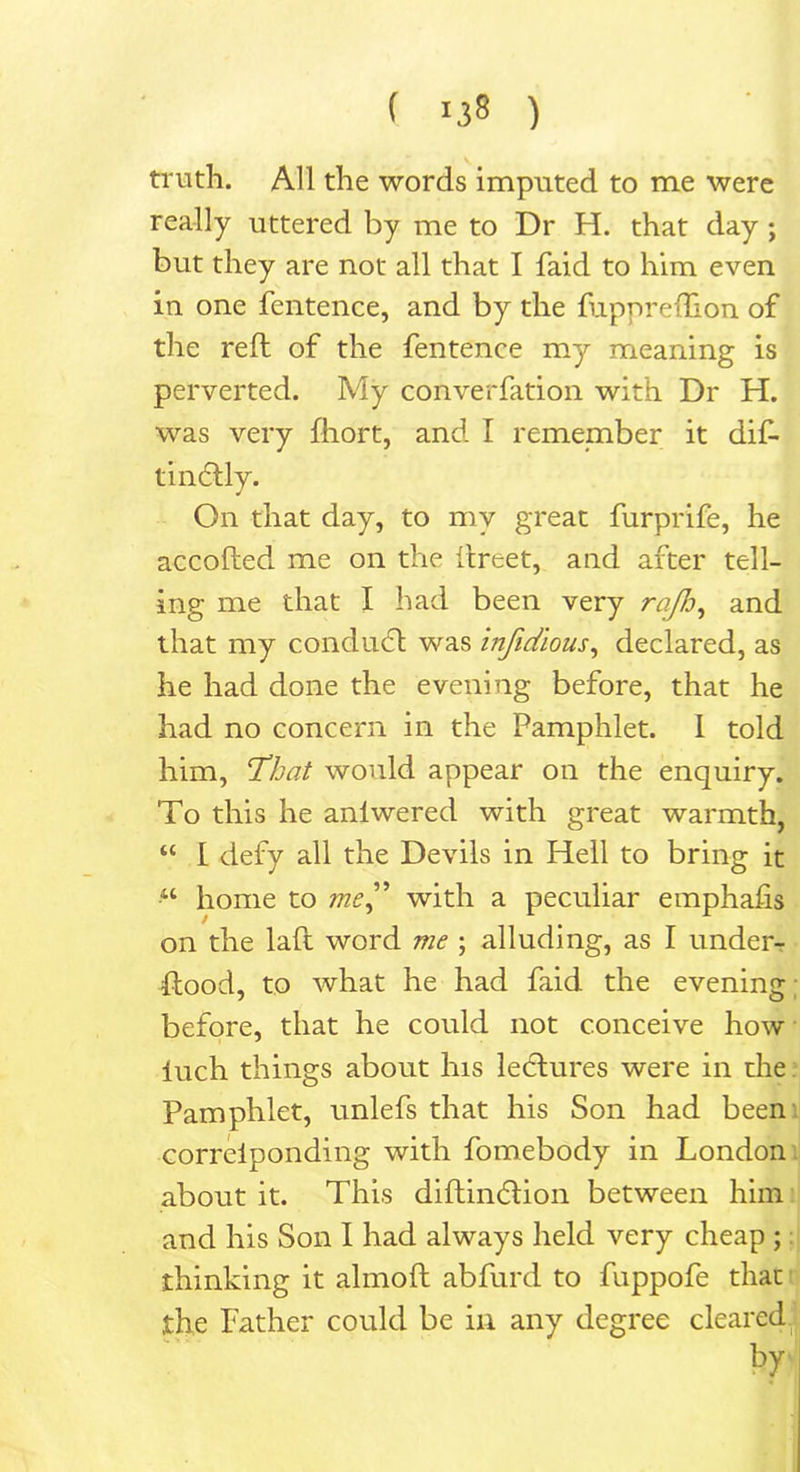 ( 1.58 ) ' , truth. All the words imputed to me were really uttered by me to Dr H. that day ; but they are not all that I faid to him even in one fentence, and by the fupnreffion of the reft of the fentence my meaning is perverted. My converfation with Dr H. was very fhort, and I remember it dif- tincdly. On that day, to my great furprife, he accofted me on the ftreet, and after tell- ing me that I had been very rafD, and that my conduct was infidlous, declared, as he had done the evening before, that he had no concern in the Pamphlet. I told him, That would appear on the enquiry. To this he anlwered with great warmth, “ I defy all the Devils in Hell to bring it •“ home to me” with a peculiar emphafis on the laft word me ; alluding, as I under- stood, to what he had faid the evening before, that he could not conceive how luch things about his lectures were in the Pamphlet, unlefs that his Son had been correiponding with fomebody in London about it. This diftimdion between him and his Son I had always held very cheap ; thinking it almoft abfurd to fuppofe that the Father could be in any degree cleared