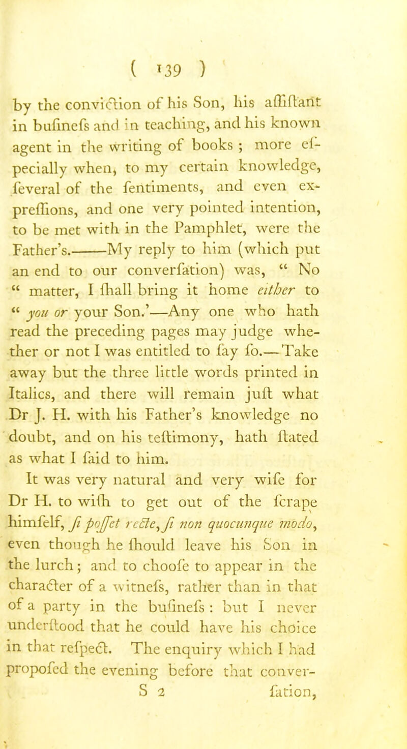 ( *39 ) by the convieflion of his Son, his afliflaiit in bufinefs and in teaching, and his known agent in the writing of books ; more es- pecially when, to my certain knowledge, feveral of the fentiments, and even ex- preflions, and one very pointed intention, to be met with in the Pamphlet, were the Father’s. My reply to him (which put an end to our converfation) was, “ No “ matter, I fhall bring it home either to “ you or your Son.’—Any one who hath read the preceding pages may judge whe- ther or not I was entitled to fay fo.— Take away but the three little words printed in Italics, and there will remain juft what Dr J. H. with his Father’s knowledge no doubt, and on his teftimony, hath dated as what I faid to him. It was very natural and very wife for Dr H. to with to get out of the ferape himfelf, fi poffet rcele,fi non quocunque mo do, even though he lhould leave his Son in the lurch; and to choofe to appear in the character of a witnefs, rather than in that of a party in the bufinefs : but I never underftood that he could have his choice in that refpeO. The enquiry which I had propofed the evening before that conver- S 2 fation,