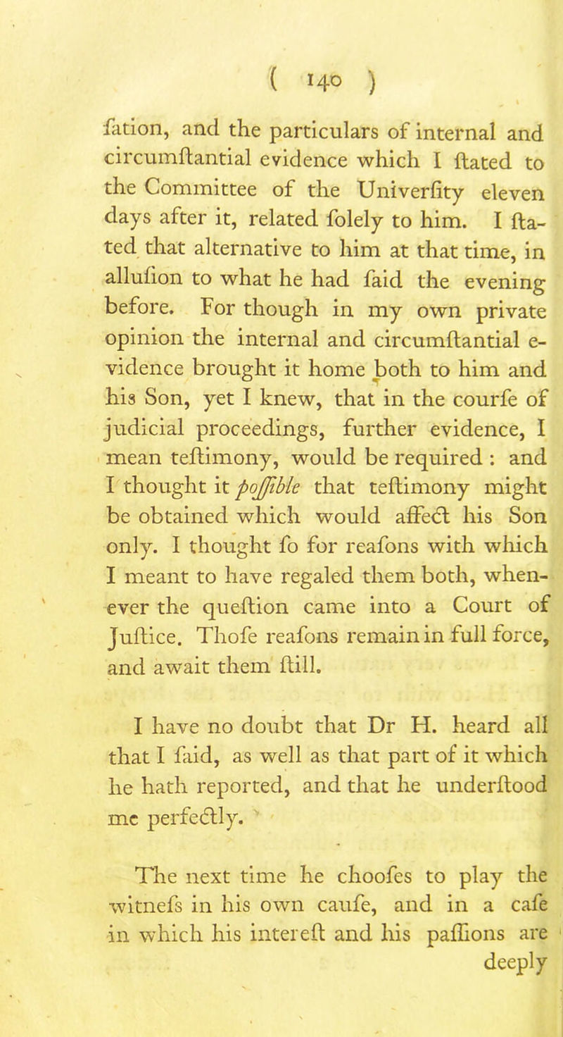 { *4° ) \ fation, and the particulars of internal and circumftantial evidence which I ftated to the Committee of the Univerfity eleven days after it, related folely to him. I fta- ted that alternative to him at that time, in allufton to what he had faid the evening before. For though in my own private opinion the internal and circumftantial e- vidence brought it home both to him and his Son, yet I knew, that in the courfe of judicial proceedings, further evidence, I mean teftimony, would be required : and I thought it pojjible that teftimony might be obtained which would affedt his Son only. I thought fo for reafons with which I meant to have regaled them both, when- ever the queftion came into a Court of Juftice. Thofe reafons remain in full force, and await them ftill. I have no doubt that Dr H. heard all that I faid, as well as that part of it which he hath reported, and that he underftood me perfectly. The next time he choofes to play the witnefs in his own caufe, and in a cafe in which his inter eft and his paflions are deeply