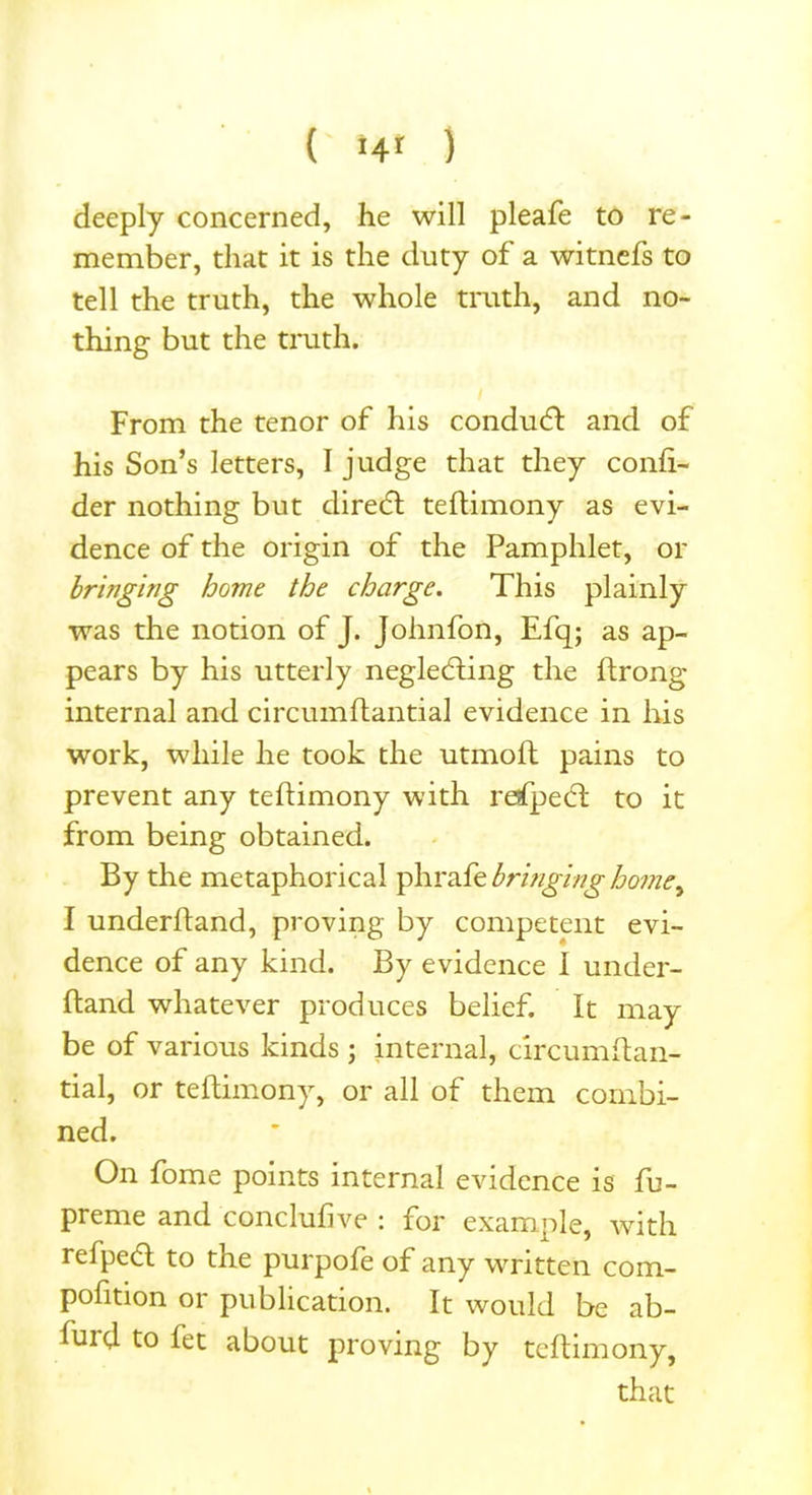 deeply concerned, he will pleafe to re- member, that it is the duty of a witnefs to tell the truth, the whole truth, and no- thing but the truth. From the tenor of his conduct and of his Son’s letters, I judge that they conli- der nothing but diredt tehimony as evi- dence of the origin of the Pamphlet, or bringing borne the charge. This plainly was the notion of J. Johnfon, Efq; as ap- pears by his utterly negledting the hrong internal and circumflantial evidence in his work, while he took the utmoft pains to prevent any tehimony with refpedt to it from being obtained. By the metaphorical phrafe bringing homey I underhand, proving by competent evi- dence of any kind. By evidence I under- hand whatever produces belief. It may be of various kinds ; internal, circumhan- tial, or tehimony, or all of them combi- ned. On fome points internal evidence is fu- prerne and conclufive : for example, with refpedl to tne purpofe of any written com- pohtion or publication. It would be ab- fuid to fet about proving by tehimony, that