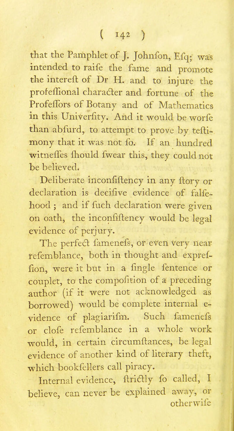 that the Pamphlet of J. Johnfon, Efq; was intended to raife the fame and promote the intereft of Dr H. and to injure the profeftional char after and fortune of the Profeftors of Botany and of Mathematics in this Univerftty. And it would be worfe than abfurd, to attempt to prove by tefti- mony that it was not fo. If an hundred witneffes Should fwear this, they could not be believed. Deliberate inconsistency in any Story or declaration is decifive evidence of falfe- hood ; and if fuch declaration were given on oath, the inconliftency would be legal evidence of perjury. The perfeft famenefs, or even very near refemblance, both in thought and expref- fton, were it but in a fmgle fentence or couplet, to the composition of a preceding author (if it were not acknowledged as borrowed) would be complete internal e- vidence of plagiarifm. Such famenefs or clofe refemblance in a whole work would, in certain circumftances, be legal evidence of another kind of literary theft, which bookfeMers call piracy. Internal evidence, ftriftly fo called, I believe, can never be explained away, or otherwife