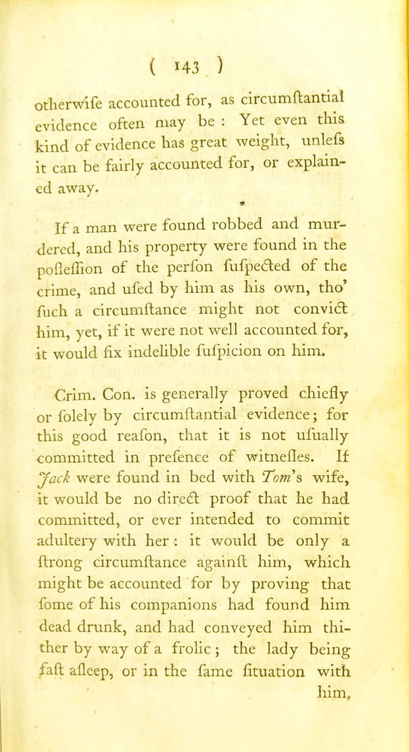 otherwife accounted for, as circumftantial evidence often may be : Yet even this kind of evidence has great weight, unlefs it can be fairly accounted for, or explain- ed away. * If a man were found robbed and mur- dered, and his property were found in the pofleflion of the perfon fufpedted of the crime, and ufed by him as his own, tho’ fuch a circumftance might not convidt him, yet, if it were not well accounted for, it would fix indelible fufpicion on him. Crim. Con. is generally proved chiefly or folely by circumftantial evidence; for this good reafon, that it is not ufually committed in prefence of witnefles. If Jack were found in bed with Tom's wife, it would be no diredt proof that he had committed, or ever intended to commit adultery with her: it would be only a ftrong circumftance againft him, which might be accounted for by proving that fome of his companions had found him dead drunk, and had conveyed him thi- ther by way of a frolic ; the lady being faft afleep, or in the fame fltuation with him, \