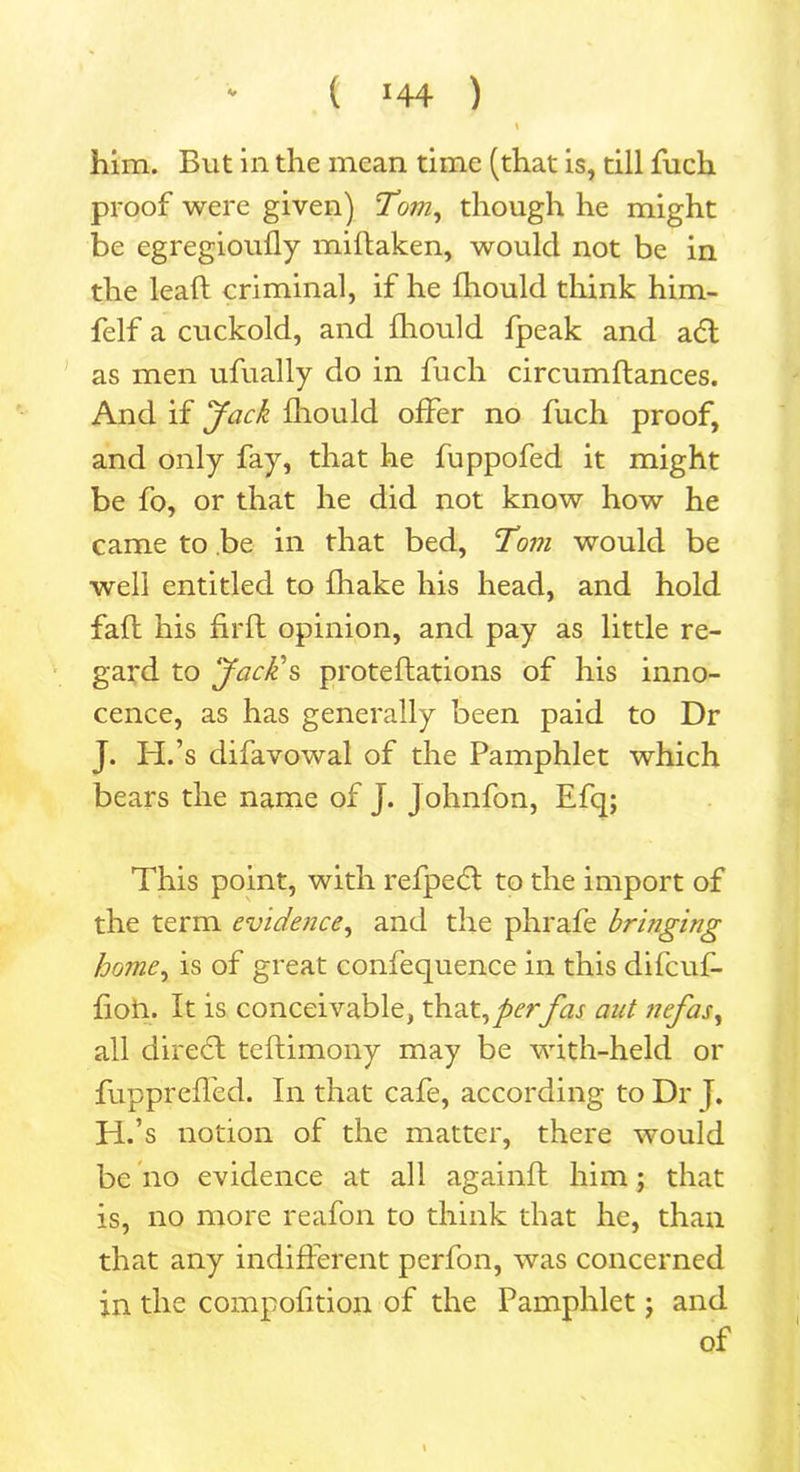 ( >44 ) V him. But in the mean time (that is, till fuch proof were given) Tom, though he might be egregioufly miftaken, would not be in the leaf! criminal, if he fliould think him- felf a cuckold, and fliould fpeak and a6t as men ufually do in fuch circumftances. And if Jack fliould offer no fuch proof, and only fay, that he fuppofed it might be fo, or that he did not know how he came to be in that bed, Toni would be well entitled to fhake his head, and hold fall his firft opinion, and pay as little re- gard to Jack's proteftations of his inno- cence, as has generally been paid to Dr J. H.’s difavowal of the Pamphlet which bears the name of J. Johnfon, Efq; This point, with refpeH to the import of the term evidence, and the phrafe bringing home, is of great confequence in this difcuf- floii. It is conceivable, that,perfas aut nefas, all direct teftimony may be with-held or fupprcfled. In that cafe, according to Dr |. H.’s notion of the matter, there would be no evidence at all again!! him; that is, no more reafon to think that he, than that any indifferent perfon, was concerned in the compofition of the Pamphlet; and of