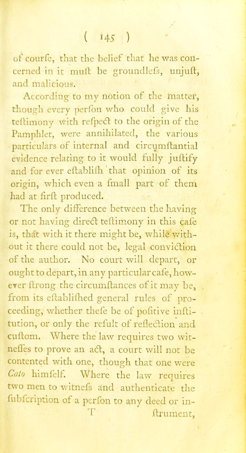 ( M 5 ) of courfe, that the belief that he was con- cerned in it mult be groundlefs, unjuft, and malicious. According to my notion of the matter, though every perfon who could give his teftimony with refpect to the origin of the Pamphlet, were annihilated, the various particulars of internal and circumftantial evidence relating to it would fully juftify and for ever eltablilh that opinion of its origin, which even a fmall part of them had at firft produced. The only difference between the having or not having direct teftimony in this cafe is, that with it there might be, while with- out it there could not be, legal conviction of the author. No court will depart, or ought to depart, in any particular cafe, howr~ ever ftrong the circumftances of it may be, from its eftablifhed general rules of pro- ceeding, whether thefe be of pofitive infti- tution, or only the refult of reflection and cuftom. Where the law requires two wit- nefles to prove an aft, a court will not be contented with one, though that one were Cato him fell. Where the law requires two men to witnefs and authenticate the fubfeription of a perfon to any deed or in- i’ ftrument,