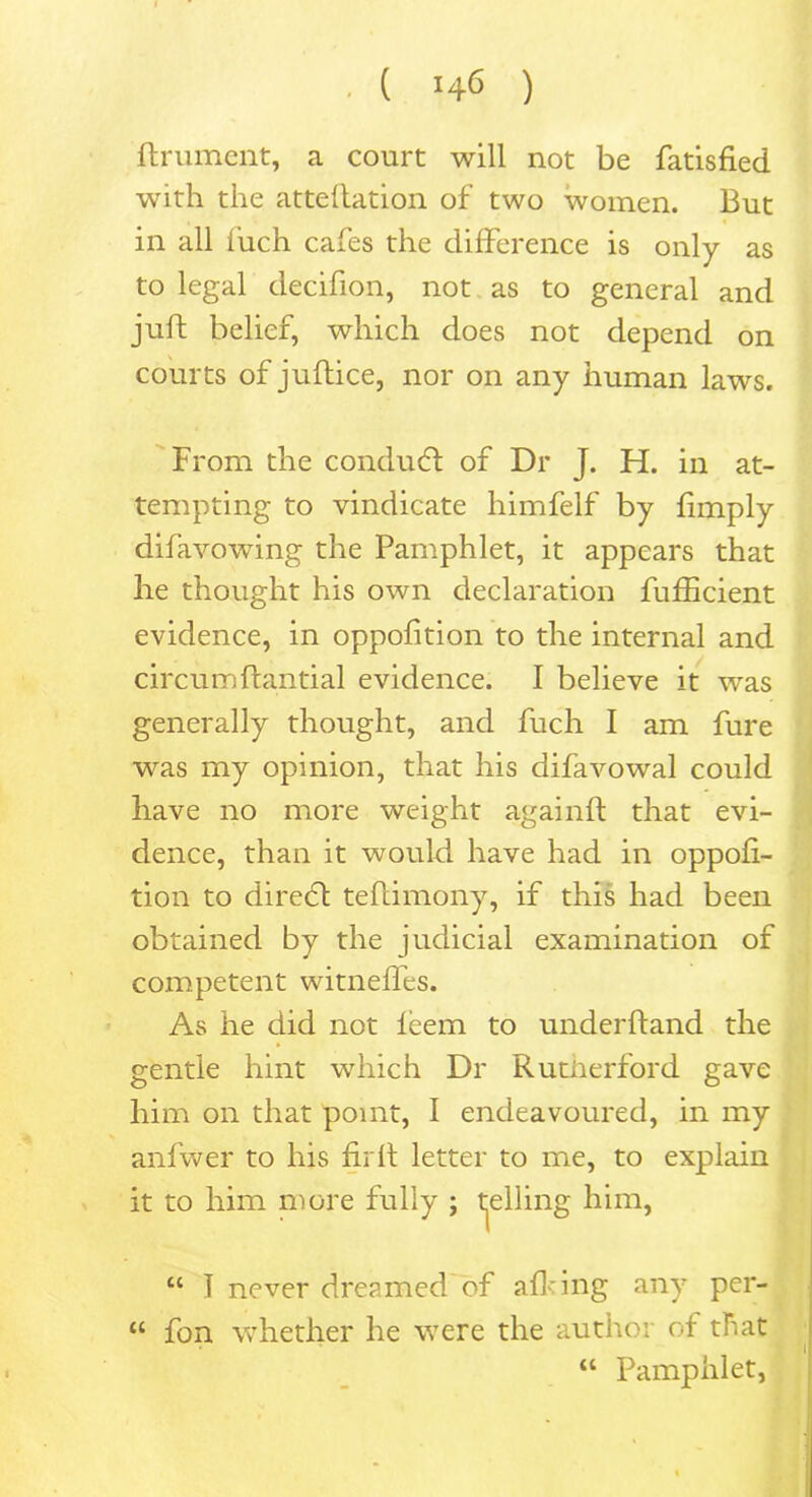 ftrument, a court will not be fatisfied with the attellation of two women. But in all i’uch cafes the difference is only as to legal decifion, not as to general and juft belief, which does not depend on courts of juftice, nor on any human laws. From the conduct of Dr J. H. in at- tempting to vindicate himfelf by limply difavowing the Pamphlet, it appears that lie thought his own declaration fufficient evidence, in oppofition to the internal and circumftantial evidence. I believe it was generally thought, and fuch I am fure was my opinion, that his difavowal could have no more weight againft that evi- dence, than it would have had in oppofi- tion to direcft teftimony, if this had been obtained by the judicial examination of competent witneffes. As he did not feem to underftand the gentle hint which Dr Rutiierford gave him on that point, I endeavoured, in my anfwer to his fjrft letter to me, to explain it to him more fully ; felling him, “ T never dreamed of afhing any per- “ fon whether he were the author of that “ Pamphlet,