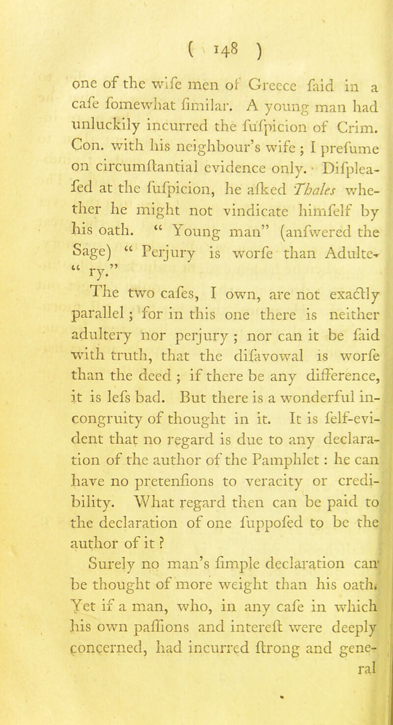 one of the wife men of Greece faid in a cafe fomewhat fimilar. A young man had unluckily incurred the fufpicion of Grim. Con. with his neighbour’s wife ; I prefume on circumftantiai evidence only. • Difplea- fed at the fufpicion, he afked 'Thales whe- ther he might not vindicate himfelf by his oath. “ Y oung man” (anfwered the Sage) “ Perjury is worfe than Adulte-r “ ry.” The two cafes, I own, are not exactly parallel; for in this one there is neither adultery nor perjury ; nor can it be faid with truth, that the difavowal is worfe than the deed ; if there be any difference, it is lefs bad. But there is a wonderful in- congruity of thought in it. It is felf-evi- dent that no regard is due to any declara- tion of the author of the Pamphlet: he can have no pretenfions to veracity or credi- bility. What regard then can be paid to the declaration of one fuppofed to be the author of it ? Surely no man’s fimple declaration can* be thought of more weight than his oath. Yet if a man, who, in any cafe in which his own paflions and interefl were deeply concerned, had incurred ftrong and gene- ral