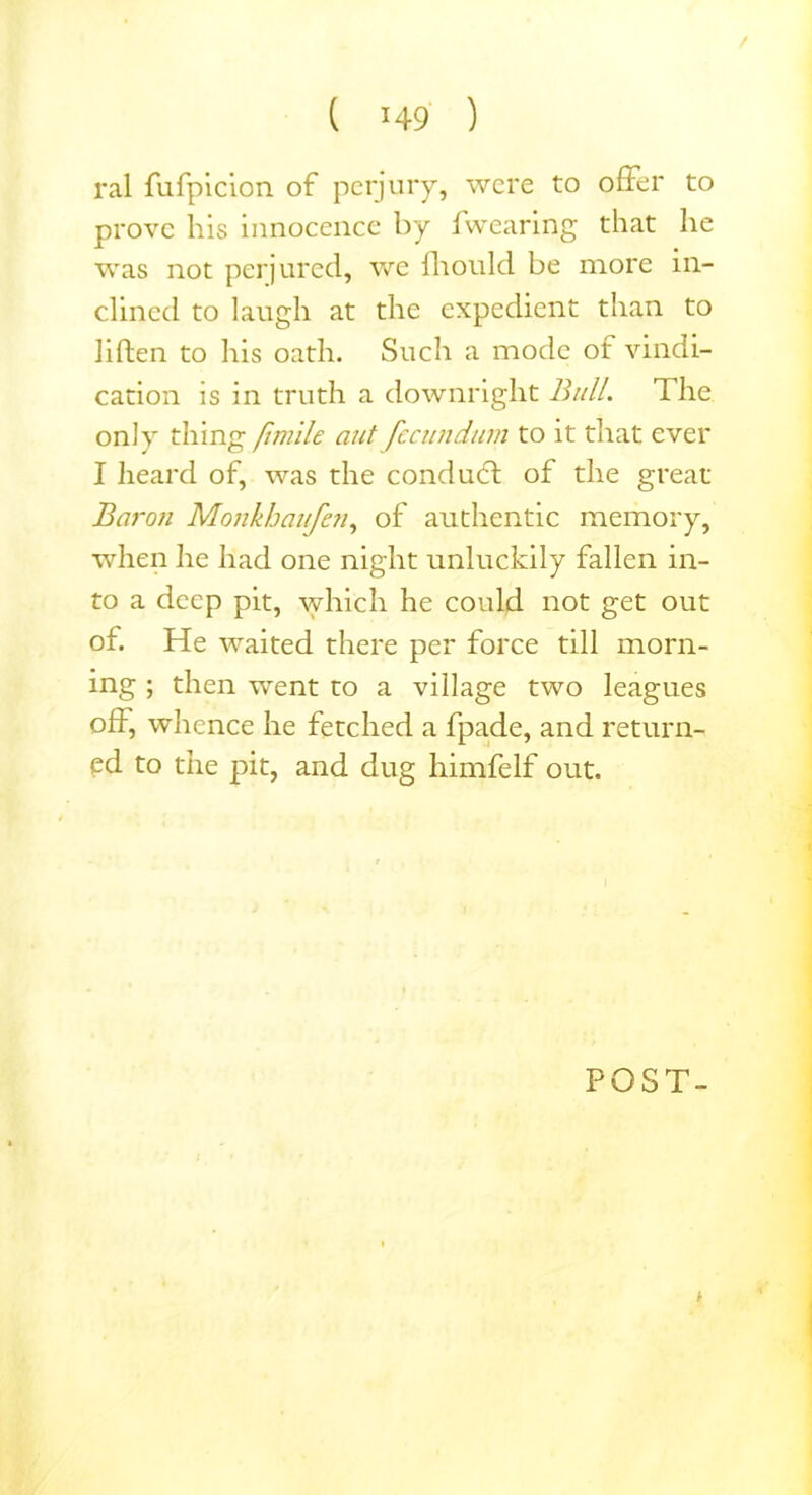 / ( *49 ) ral fufpicion of perjury, were to offer to prove his innocence by fwearing that he was not perjured, we fhould be more in- clined to laugh at the expedient than to liften to his oath. Such a mode ot vindi- cation is in truth a downright Bull. The only thing fimile ant fccundum to it that ever I heard of, was the conduct of the great Baron Monkhaufen, of authentic memory, when he had one night unluckily fallen in- to a deep pit, which he could not get out of. He waited there per force till morn- ing ; then went to a village two leagues off, whence he fetched a fpade, and return- ed to the pit, and dug himfelf out. POST- h