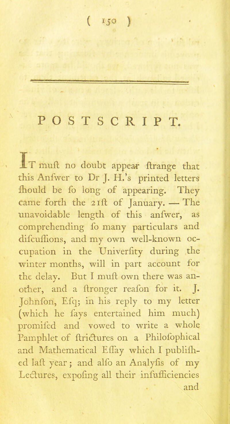 POSTSCRIPT. It muft no doubt appear ftrange that this Anfwer to Dr J. H.’s printed letters fhould be fo long of appearing. They came forth the 21ft of January. — The unavoidable length of this anfwer, as comprehending fo many particulars and difcuflions, and my own well-known oc- cupation in the Univerfity during the winter months, will in part account tor the delay. But I muft own there was an- other, and a ftronger reafon for it. J. Johnfon, Efq; in his reply to my letter (which he fays entertained him much) promiied and vowed to write a whole Pamphlet of ftridtures on a Philofophical and Mathematical EfTay which I publilh- ed laft year; and alfo an Analyfis of my Lectures, expofing all their infufficiencies and