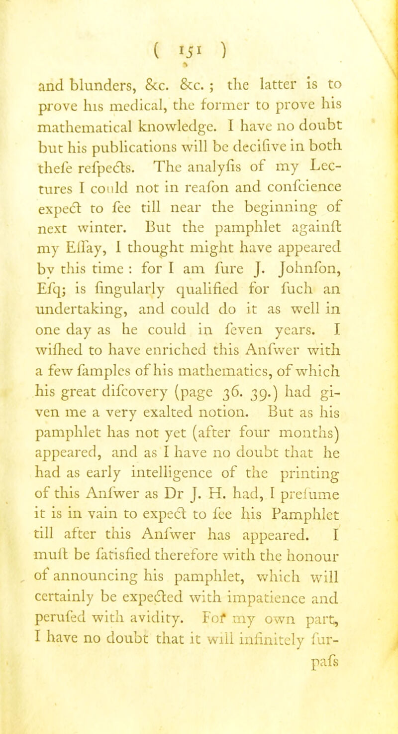 ( 151 ) % and blunders, See. See. ; the latter is to prove his medical, the former to prove his mathematical knowledge. I have no doubt but his publications will be decifive in both thebe refpects. The analyfis of my Lec- tures I coidd not in reafon and confcience expedf to fee till near the beginning of next winter. But the pamphlet againft my Elfay, 1 thought might have appeared bv this time : for I am fure J. Johnfon, Efq; is fingularly qualified for fuch an undertaking, and could do it as well in one day as he could in feven years. I wiflied to have enriched this Anfwer with a fewfamples of his mathematics, of which his great difeovery (page 36. 39.) had gi- ven me a very exalted notion. But as his pamphlet has not yet (after four months) appeared, and as I have no doubt that he had as early intelligence of the printing of this Anfwer as Dr J. H. had, I prefume it is in vain to expect to fee his Pamphlet till after this Anfwer has appeared. I mu ft be fatisfied therefore with the honour of announcing his pamphlet, which will certainly be expected with impatience and perufed with avidity. Fof my own part, I have no doubt that it will infinitely fur- pafs