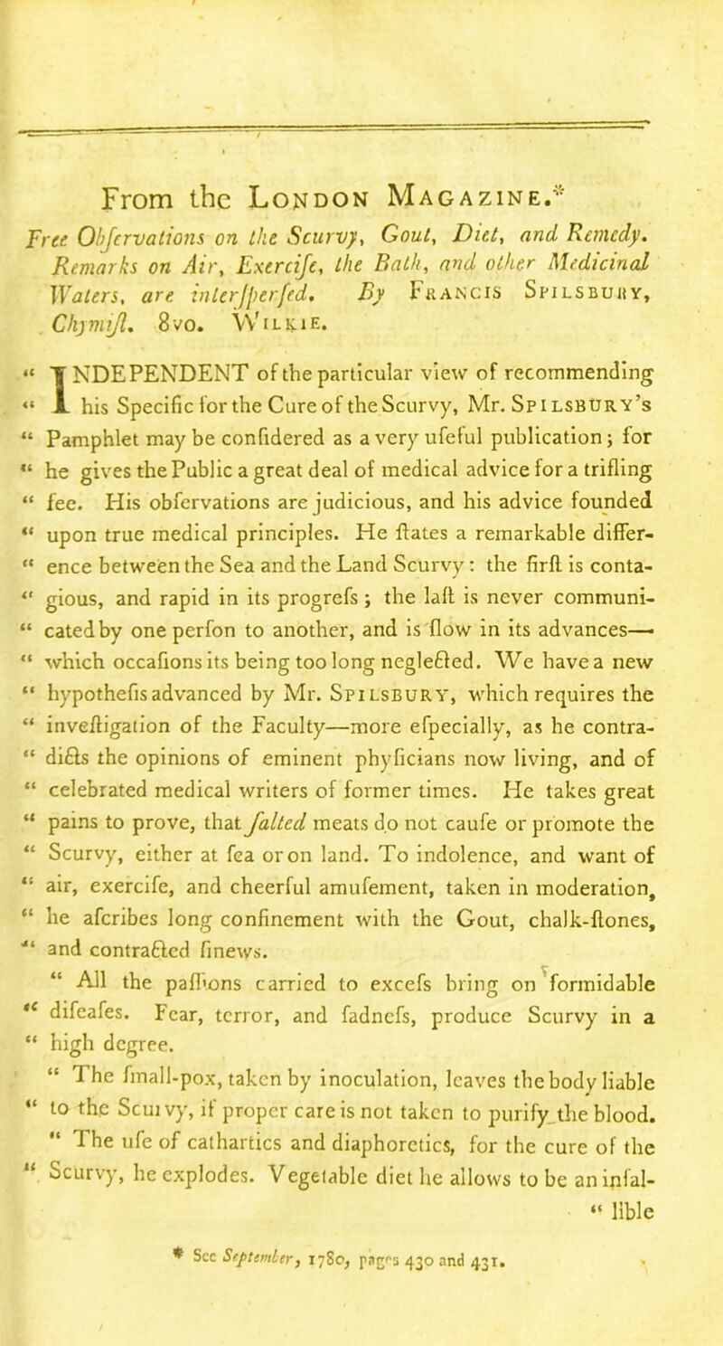 From the London Magazine.* Free Objcrvations on ike Scurvy, Gout, Diet, and Remedy. Remarks on Air, Exercije, the Bath, and other Medicinal Waters, are interJperfcd. By Francis Spilsbuhy, Chym ijl. 8 vo. \V ilkae. “ INDEPENDENT of the particular view of recommending “ JL his Specific for the Cure of the Scurvy, Mr. Spilsbury’s “ Pamphlet may be confidered as a very ufeful publication; for “ he gives the Public a great deal of medical advice for a trifling “ fee. His obfervations are judicious, and his advice founded “ upon true medical principles. He dates a remarkable differ- “ ence between the Sea and the Land Scurvy: the firfl is conta- <r gious, and rapid in its progrefs; the laft is never communi- “ catedby one perfon to another, and is flow in its advances—- “ which occafions its being too long negle£led. We have a new “ hypothefisadvanced by Mr. Spilsbury, which requires the “ inveffigation of the Faculty—more efpecially, as he contra- “ di£ls the opinions of eminent phyficians now living, and of “ celebrated medical writers of former times. He takes great “ pains to prove, that faltcd meats do not caufe or promote the “ Scurvy, either at fea or on land. To indolence, and want of “ air, exercife, and cheerful amufement, taken in moderation, “ he aferibes long confinement with the Gout, chalk-flones, and contrafted finews. “ All the pafhons carried to excefs bring on formidable “ difeafes. Fear, terror, and fadnefs, produce Scurvy in a “ high degree. 1 he fmall-pox, taken by inoculation, leaves the body liable “ 10 Scuivy, if proper care is not taken to purify^the blood. “ The ufe of cathartics and diaphoretics, for the cure of the Scurvy, he explodes. Vegetable diet he allows to be aninial- “ lible * See September, 1780, par^s 430 and 431.