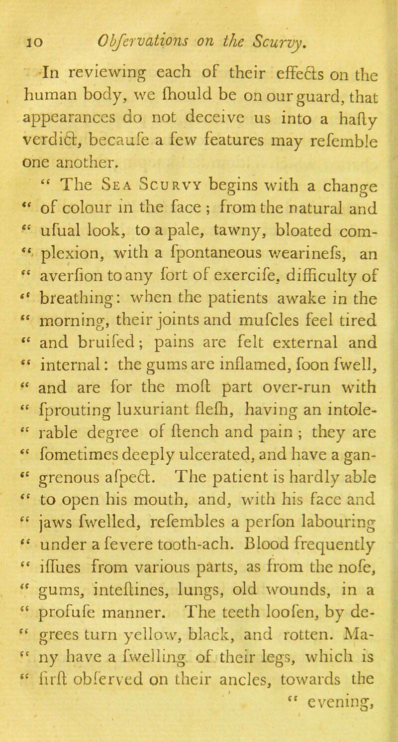 In reviewing each of their effecls on the human body, we fhould be on our guard, that appearances do not deceive us into a hafly verdift, becaufe a few features may referable one another. “ The Sea Scurvy begins with a change <f of colour in the face ; from the natural and cc ufual look, to a pale, tawny, bloated com- t(‘ plexion, with a fpontaneous wearinefs, an “ averfion to any fort of exercife. difficulty of “ breathing: when the patients awake in the <c morning, their joints and mufcles feel tired <e and bruifed; pains are felt external and 6C internal: the gums are inflamed, foon fwelJ, “ and are for the mod part over-run with “ fprouting luxuriant fleffi, having an intole- <e rable degree of flench and pain ; they are “ fometimes deeply ulcerated, and have a gan- <c grenous afpe£l. The patient is hardly able <c to open his mouth, and, with his face and fC jaws fwelled, refembles a perfon labouring “ under a fevere tooth-ach. Blood frequently “ iffues from various parts, as from the nofe, <( gums, inteftines, lungs, old wounds, in a “ profufe manner. The teeth loofen, by de- e( grees turn yellow, black, and rotten. Ma- (f ny have a fwelling of their legs, which is “ flrft obfcrved on their ancles, towards the i tt evening.