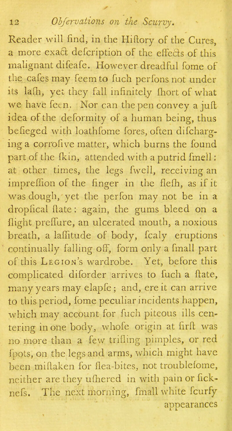 Reader will find, in the Hi (lory oF the Cures, a more exacl defcription of the effects of this malignant difeafe. However dreadful fome of the cafes may feem to fuch perfons not under its lafh, yet they fall infinitely fhort of what we have fetn. Nor can the pen convey a juft idea of the deformity of a human being, thus befieged with loathfome fores, often difcharg- ing a corrofive matter, which burns the found part of the fkin, attended with a putrid fmell: at other times, the legs fwell, receiving an impreffion of the finger in the flefh, as if it was dough, yet the perfon may not be in a dropfical ftate: again, the gums bleed on a flight preffure, an ulcerated mouth, a noxious breath, a laffitude of body, fcaly eruptions continually falling off, form only a fmall part of this Legion’s wardrobe. Yet, before this complicated diforder arrives to fuch a date, many years may elapfe ; and, ere it can arrive to this period, fome peculiar incidents happen, which may account for fuch piteous ills cen- tering in one body, whofe origin at fir ft was no more than a few trifling pimples, or red fpots, on the legs and arms, which might have been miflaken for flea-bites, not troublefome, neither are they ufhercd in with pain or fick- nefs. The next morning, fmall white fcurfy appearances