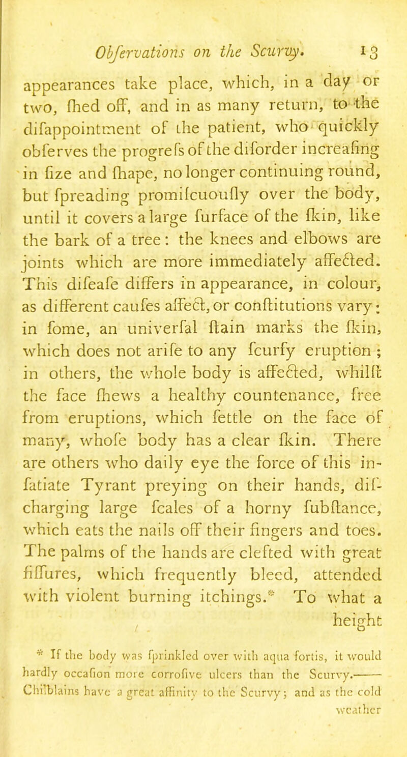 appearances take place, which, in a da/ or two, fhed off, and in as many return, to the difappointment of the patient, who quickly obferves the progrefsof the diforder increafing in fize and fhape, no longer continuing round, but fpreading promdcuoufiy over the body, until it covers a large furface of the fkin, like the bark of a tree: the knees and elbows are joints which are more immediately affedted. This difeafe differs in appearance, in colour, as different caufes affedt, or conflitutions vary; in fome, an univerfal (tain marks the fkin, which does not arife to any fcurfy eruption ; in others, the whole body is affedfed, whilff the face fhews a healthy countenance, free from eruptions, which fettle on the face of many, whofe body has a clear fkin. There are others who daily eye the force of this in- fatiate Tyrant preying on their hands, dif- charging large fcales of a horny fubftance, which eats the nails off their fingers and toes. The palms of the hands are clefted with great fiffures, which frequently bleed, attended with violent burning itchings.* To what a height o * If the body was fprinkled over with aqua fortis, it would hardly occafion more corrofive ulcers than the Scurvy. Chilblains have a great affinity to the Scurvy; and as the cold weather