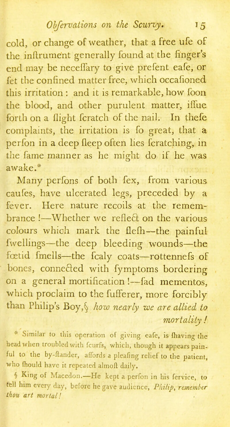 cold, or change of weather, that a free ufe of the inftrume'nt generally found at the finger’s end may be necelfary to give prefent eafe, or fet the confined matter free, which occafioned this irritation : and it is remarkable, how foon the blood, and other purulent matter, ilfue forth on a flight fcratch of the nail. In thefe complaints, the irritation is fo great, that a perfon in a deep deep often lies fcratching, in the fame manner as he might do if he was awake.* Many perfons of both fex, from various caufes, have ulcerated legs, preceded by a fever. Here nature recoils at the remem- brance !—Whether we reflect on the various colours which mark the flefh—the painful fwellings—the deep bleeding wounds—the foetid fmells—the fcaly coats—rottennefs of bones, conneHed with fymptoms bordering on a general mortification !—fad mementos, which proclaim to the fufferer, more forcibly than Philip’s Boy,§ how nearly we are allied to mortality ! * Similar to this operation of giving eafe, is fhaving the head when troubled with fcurfs, which, though it appears pain- ful to the by-ftander, affords a pleafing relief to the patient, who fhould have it repeated almoft daily. § King of Macedon.—He kept a perfon in his fervice, to tell him every day, before he gave audience, Philip, remember thou art mortal l