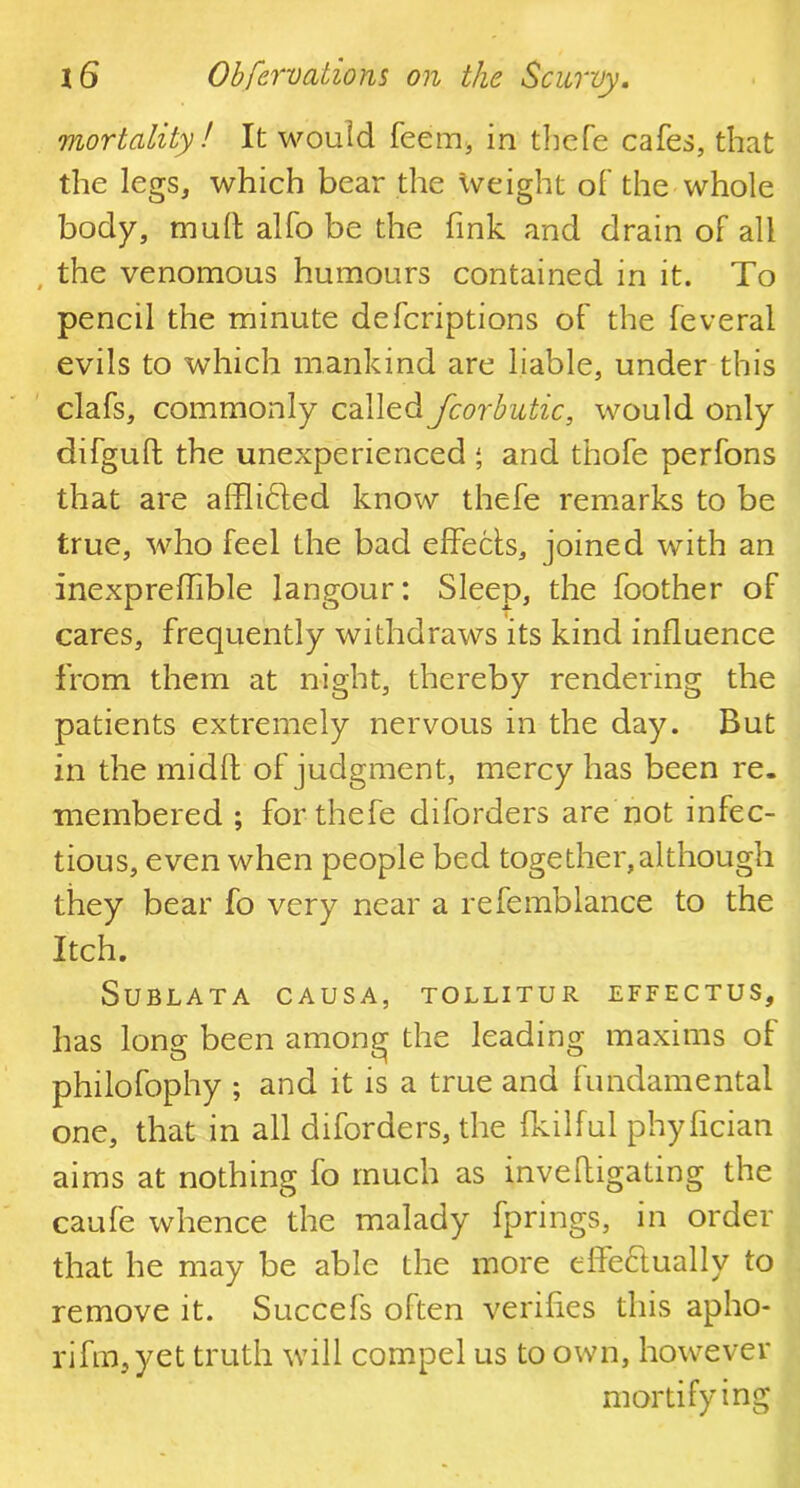 mortality! It would feem, in thefe cafes, that the legs, which bear the weight of the whole body, mull alfo be the fink and drain of all the venomous humours contained in it. To pencil the minute defcriptions of the feveral evils to which mankind are liable, under this clafs, commonly called fcorbutic, would only difgufl the unexperienced j and thofe perfons that are afflidted know thefe remarks to be true, who feel the bad effects, joined with an inexprelfible langour: Sleep, the foother of cares, frequently withdraws its kind influence from them at night, thereby rendering the patients extremely nervous in the day. But in the midffc of judgment, mercy has been re. membered ; for thefe diforders are not infec- tious, even when people bed together,although they bear fo very near a refemblance to the Itch. SuBLATA CAUSA, TOLLITUR EFFECTUS, has long been among the leading maxims of philofophy ; and it is a true and fundamental one, that in all diforders, the fkilful phyflcian aims at nothing fo much as inve(ligating the caufe whence the malady fprings, in order that he may be able the more effectually to remove it. Succefs often verifies this apho- rifm,yet truth will compel us to own, however mortifying
