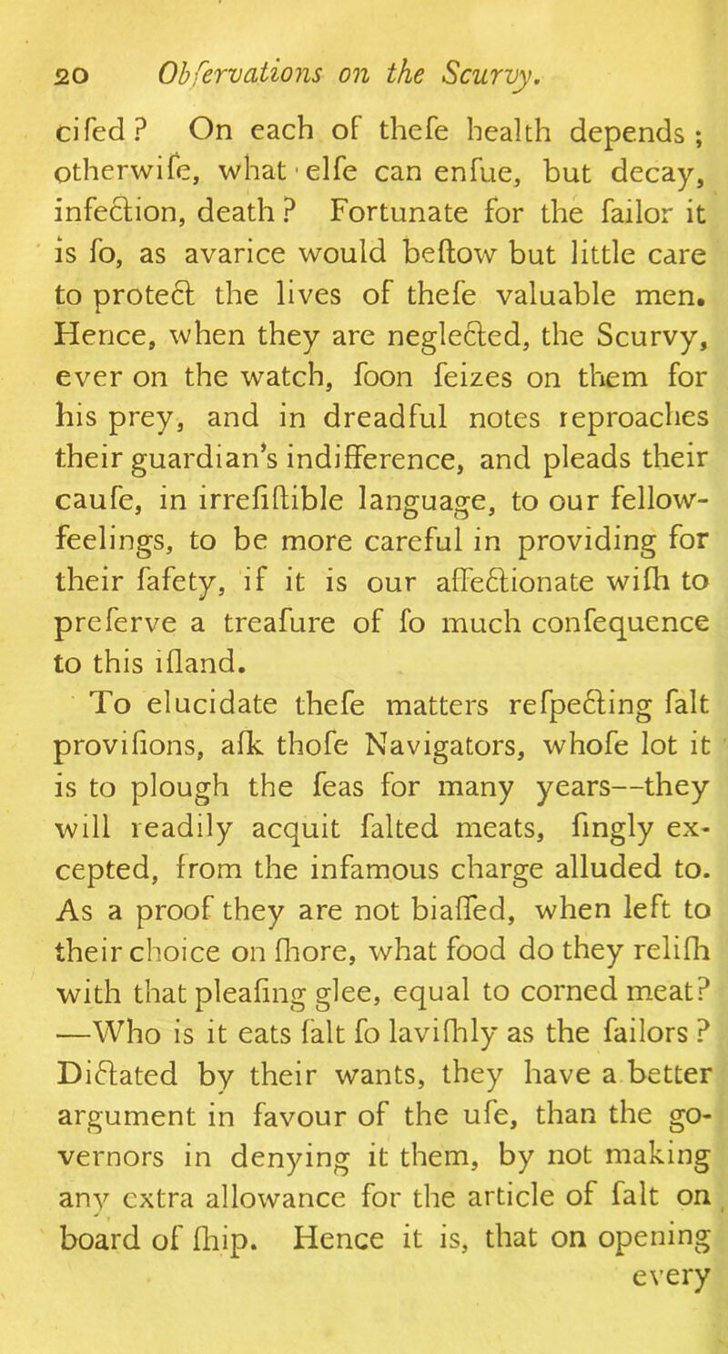 cifed? On each of thefe health depends; otherwife, what-elfe can enfue, but decay, infeCtion, death ? Fortunate for the failor it is fo, as avarice would bellow but little care to protect the lives of thefe valuable men. Hence, when they are negleCted, the Scurvy, ever on the watch, foon feizes on them for his prey, and in dreadful notes reproaches their guardian’s indifference, and pleads their caufe, in irrefiftible language, to our fellow- feelings, to be more careful in providing for their fafety, if it is our affectionate wifh to preferve a treafure of fo much confequence to this lfland. To elucidate thefe matters refpeCting fait provisions, afk thofe Navigators, whofe lot it is to plough the feas for many years—they will readily acquit falted meats, hngly ex- cepted, from the infamous charge alluded to. As a proof they are not biaffed, when left to their choice on fhore, what food do they relifh with that pleafing glee, equal to corned meat? —Who is it eats fait fo lavifhly as the failors ? Dictated by their wants, they have a better argument in favour of the ufe, than the go- vernors in denying it them, by not making any extra allowance for the article of fait on board of fliip. Hence it is, that on opening every