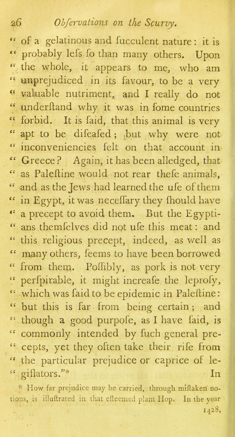 t! of a gelatinous and fucculent nature: it is “ probably lefs fo than many others. Upon “ the whole, it appears to me, who am ts> unprejudiced in its favour, to be a very ef valuable nutriment, and I really do not <c underhand why it was in fome countries e( forbid. It is faid, that this animal is very ** apt to be difeafed; ,but why were not “ inconveniencies felt on that account in fiC Greece? Again, it has been alledged, that as Paleftine would not rear thefe animals, £< and as the Jews had learned the ufe of them “ in Egypt, it was neceifary they fhouldhave “ a precept to avoid them. But the Egypti- “ ans themfelves did not ufe this meat: and “ this religious precept, indeed, as well as <c many others, feems to have been borrowed “ from them. Poffibly, as pork is not very “ perfpirable, it might increafe the leprofy, t( which was faid to be epidemic in Paleftine: te but this is far from being certain ; and though a good purpofe, as I have laid, is £C commonly intended by fuch general pre- cepts, yet they often take their rife from “ the particular prejudice or caprice of le- gift a tors.”* In * How far prejudice may be carried, through miflaken no- tions, is illuftratcd in that eflccmed plant Hop. In the year 1428,