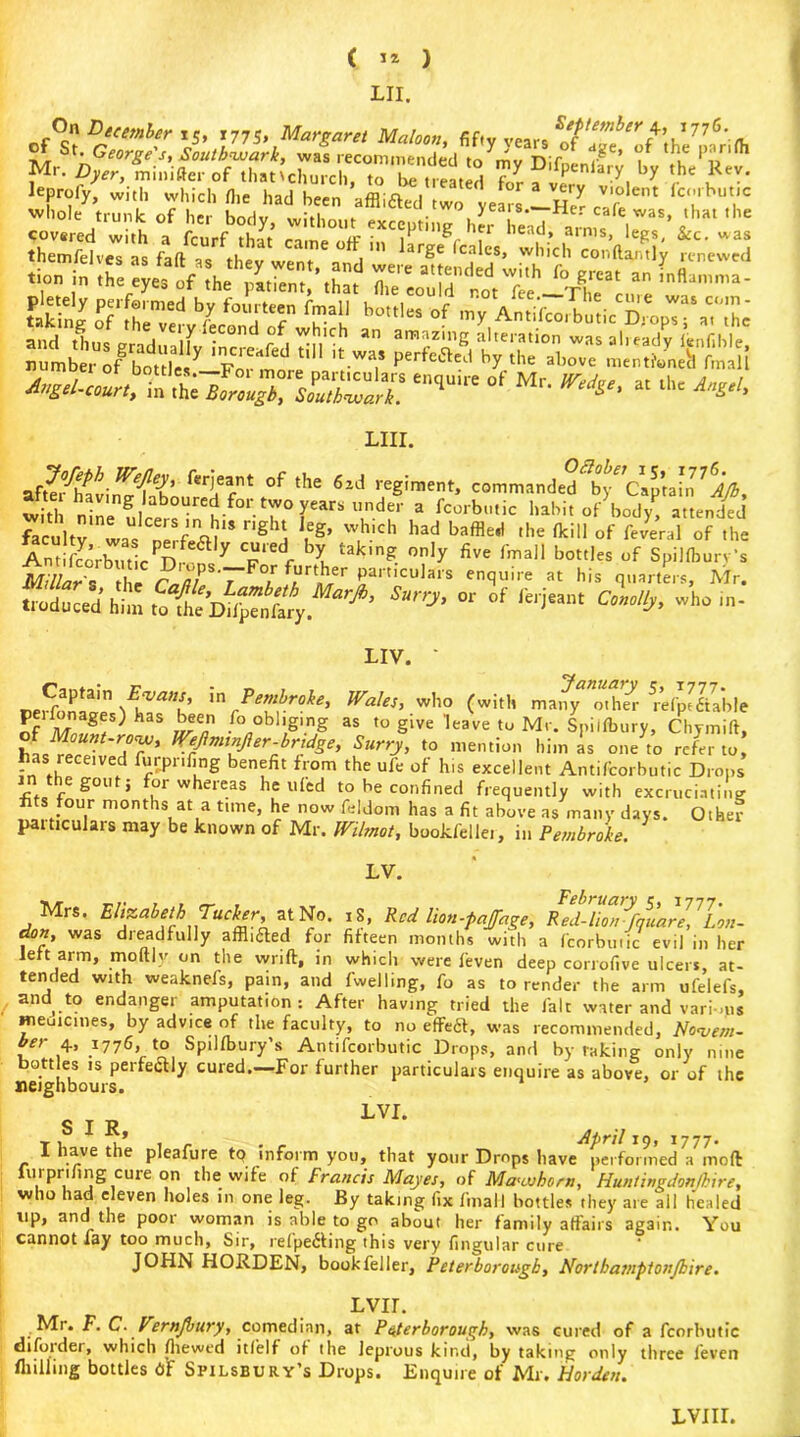 LII. On Deeember rSt 1775, Margaret Maloon, fifty vears *77<5* t fS^.‘r covered with a fcurf that came off in lLJ r i . . , Ims> leSs' &c- was themfelves a* fofl- fi 1 r£e Scales, which confta/itly renewed - ?X^prfhXttT7iSh lH,lcs of nSjrrE ib«:fgrS,,y ir*fal ,iM ,,w: >ss ±£&a A^i-cun, iwi;;siren<iuir'of Mr- ^ai*** LIII. afSat-n^ll?oufSefnt °f tHe 6ld !',Cgimentj commanded^Cap’ain ? AJb, with ninl 5. b u f° r° rars l,nder a fcorbutic habit of body, attended faculty waUs Cnerfeai1$ ghj uS> w.h.,ch had baffle,i ,he ^'U «f federal of the AniSr^ticPD^y T f l takmg- °?‘y five fmail bottles of Spillbury’s Millar'- the r /)/ r ortber Partlculais enquire at his quarters, Mr. A *» * °f **■ cl/^ LIV. ' Captain &va»s, \n Pembroke, Wales, who (with mai^ other 5refpfliable p^fbna^s) haS been fo obliging as to give leave to Mr. Spiifbury, Chymift, WeJlnitnjler-bridge, Surry, to mention him as one to refer to, has received Wiling benefit from the ufe of his excellent Antifcorbutic Drops e £011 > UI w eicas he ufed to he confined frequently with excruciating fi s four months at a time, he now feldom has a fit above as many days. Other particulars may be known of Mr. Wilmot, bookfellei, in Pembroke. LV. Mrs. Elizabeth Tucker, at No. 18, Red hon-faff age, RedWmrfqua^Lon- don, was dieadfully affixed for fifteen months with a fcorbutic evil in her left arm, moftly on the wild, in which were feven deep corrofive ulcers, at- tended with weaknefs, pain, and fwelling, fo as to render the arm ufelefs, and to endanger amputation: After having tried the fait water and vari-ms medicines, by advice of the faculty, to no effeft, was recommended, Novem- ?er +• 177G, to Spilfbury’s Antifcorbutic Drops, and by raking only nine bottles is perfectly cured.—For further particulars enquire as above, or of the neighbours. LVI. t i ^ r April 19, 1777. I have the pleafure tq inform you, that your Drops have performed a mod furpnfing cure on the wife of Francis Mayes, of Mawhorn, Hun/ingdon/kire, who had eleven holes in one leg. By taking fix fmail bottles they are all healed up, and the poor woman is able to go about her family affairs again. You cannot lay too much, Sir, refpefiting this very Angular cure JOHN HORDEN, bookfeller, Peterborough, Nortbamptonjbire. LVir. Mi. F. C. Vernjbury, comedian, at Paferborouqh, was cured of a fcorbutic diforder, which (hewed itfelf of the leprous kind, by taking only three feven Hulling bottles 6f Spilsbury’s Drops. Enquire of Mr. Harden. LVIII.