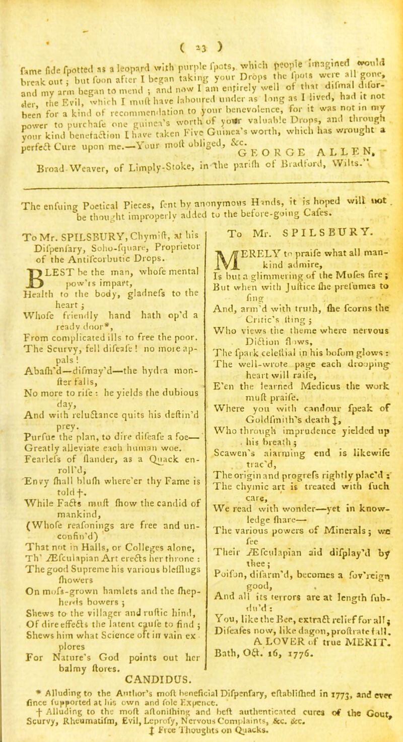 ( 33 ) fame fide foot tec! as a leopard with purple (pots, which people imagined break out but Coon after I began taking your Drops the IpoU were all gone, and my arm began to mend ; and now I am entirely well of that d.fm. f.lbr- tler the Evil, which I muft have laboured under as long as I lived, had it not been for a kind of recommendation to your benevolence for it was not m my power to purchafe one guinea's worth of yo*r valuable Drops, and through your kind benefaction I have taken Five Guinea s worth, which has wrought a perfect Cure upon me.-Your molt obliged, E O R G E A L L E N, Broad Weaver, of Limply-Stoke, in-The parifh of Bradford, Wilts. . The enfiling Poetical Pieces, fent bv anonymous Hands, it is hoped will not be thought improperly added to the before-going Caies. To Mr. SPILSBURY, Chymift, at his Dilpeniary, Soho-fquare, Proprietor of the Antifcorbutic Drops. BLEST be the man, whofe mental pow’ts impart, Health fo the body, gladnefs to the heart; Whofe friendly hand hath op’d a ready door*. From complicated ills to free the poor. The Scurvy, fell difeafe! no more ap- pals ! Abalh'd—difmay’d—the hydra mon- fter falls, No more to rife : he yields the dubious day, And with reluftance quits his deftin’d prey. Piirfue the plan, to dire difeafe a foe— Greatly alleviate each human woe. Fearlel’s of flander, as a Quack en- roll’d, Envy (hall blulh where'er thy Fame is told -f-. While Faffs muft (how the candid of mankind, (Whofe reafonings are free and un- confin’d) That not in Halls, or Colleges alone, Th’ TEfcuiapian Art erefls her throne : The good Supreme his various blelllugs fhowers Onmufs-grown hamlets and the (hep- herds bowers ; Shews to the villager andruftic hind. Of direeffefls the latent caule to find ; Shews him what Science oft in vain ex plores For Nature’s God points out her balmy ftores. CANDIDUS. To Mr. SPILSBURY. MERELY to praife what all man- kind admire. Is but a glimmering of the Mufes fire ; But when with Juftice (he prel'umes to fing And, arm’d with truth, fhe fcorns the Critic’s Iting ; Who views tiie theme where nervous Diftion fl iws, The fpark celeftial in his bofom glows : The well-wrote page each drooping- heart will raife. E'en the learned Medicus the work muft praife. Where you with candour fpeak of Goldl'mith’s death J, Who through imprudence yielded up . his breath ; Scawen’s alarming end is likewife trac'd, The origin and progrefs rightly plac'd : The chymic art is treated with fuch care. We read with wonder—yet in know- ledge (hare— The various powers of Minerals ; we fee Their /Efculapian aid difplay’d by thee; Poifon, difarm'd, becomes a fov'reign good, . And all its terrors are at length fub- tlu’d: Y ou, like the Bee, extra 61 relief for all $ Difeafes now, likedngon,proftratcf.ill. A LOVER of true MERIT. Bath, Oft. r6, 1776. * Alluding to the Author’s mod beneficial Difpcnfary, cftablifhrd in 1773, and ever fince fupported at his own and foie Ex pence. -f- Alluding to the mofl aftonilhing and beft authenticated cures of the Gout Scurvy, Rheumatifm, Evil, Lcprofy, Nervous Complaints, &c. &c. X Free Thoughts on Quacks.