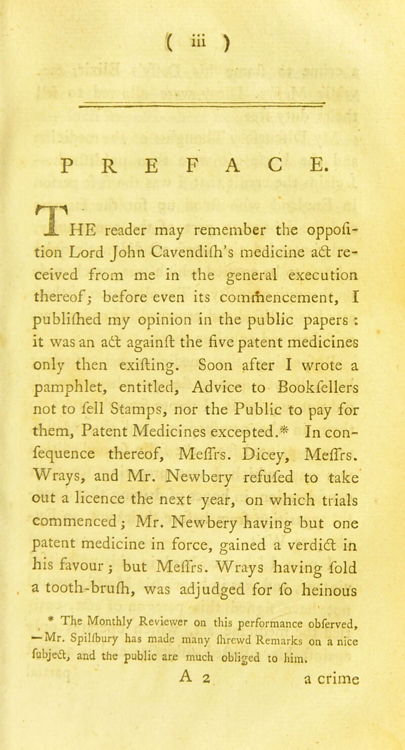 PREFACE. E reader may remember the oppofi- tion Lord John Cavendifh’s medicine adt re- ceived from me in the general execution thereof; before even its commencement, I published my opinion in the public papers : it was an adt againft the five patent medicines only then exifting. Soon after I wrote a pamphlet, entitled. Advice to Bookfellers not to fell Stamps, nor the Public to pay for them. Patent Medicines excepted.* In con- fequence thereof, Meffrs. Dicey, Meffrs. Wrays, and Mr. Newbery refufed to take out a licence the next year, on which trials commenced; Mr, Newbery having but one patent medicine in force, gained a verdidt in his favour; but Meffrs. Wrays having fold a tooth-brufh, was adjudged for fo heinous * The Monthly Reviewer on this performance obferved, — Mr. Spillbury has made many Ihrewd Remarks on a nice fubjeft, and the public are much obliged to him. a crime