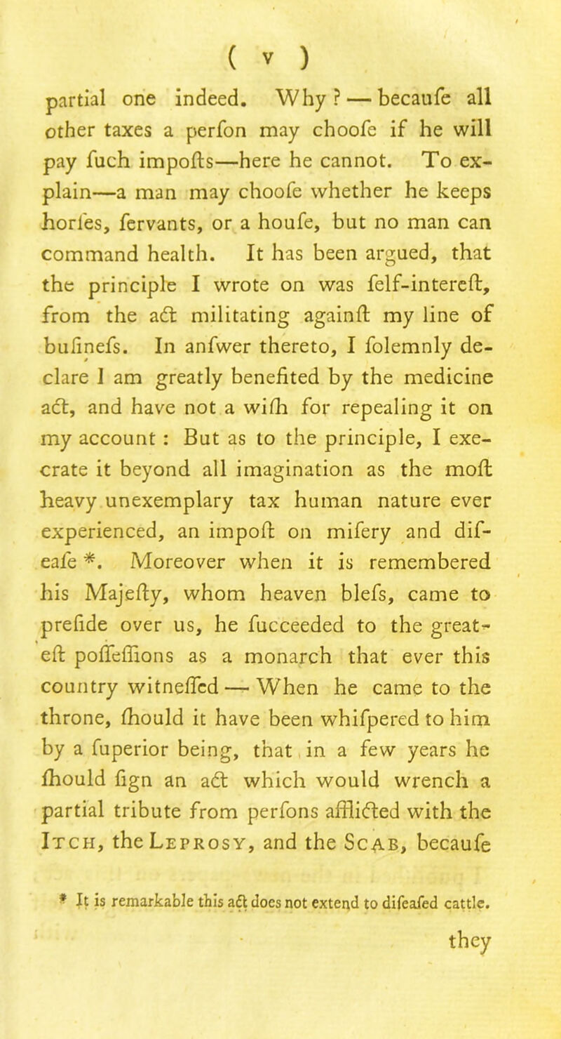 partial one indeed. Why? — becaufe all other taxes a perfon may choofe if he will pay fuch impofts—here he cannot. To ex- plain—a man may choofe whether he keeps horfes, fervants, or a houfe, but no man can command health. It has been argued, that the principle I wrote on was felf-intereft, from the adt militating againft my line of bulinefs. In anfwer thereto, I folemnly de- clare i am greatly benefited by the medicine act, and have not a with for repealing it on my account : But as to the principle, I exe- crate it beyond all imagination as the moft heavy unexemplary tax human nature ever experienced, an impoft on mifery and dif- eafe *. Moreover when it is remembered his Majefty, whom heaven blefs, came to prefide over us, he fucceeded to the great- eft pofteffions as a monarch that ever this country witneftcd— When he came to the throne, fhould it have been whifpered to him by a fuperior being, that in a few years he fhould fign an adt which would wrench a partial tribute from perfons aftlidted with the Itch, the Leprosy, and the Scab, becaufe * It is remarkable this aft does not extend to difeafed cattle. they
