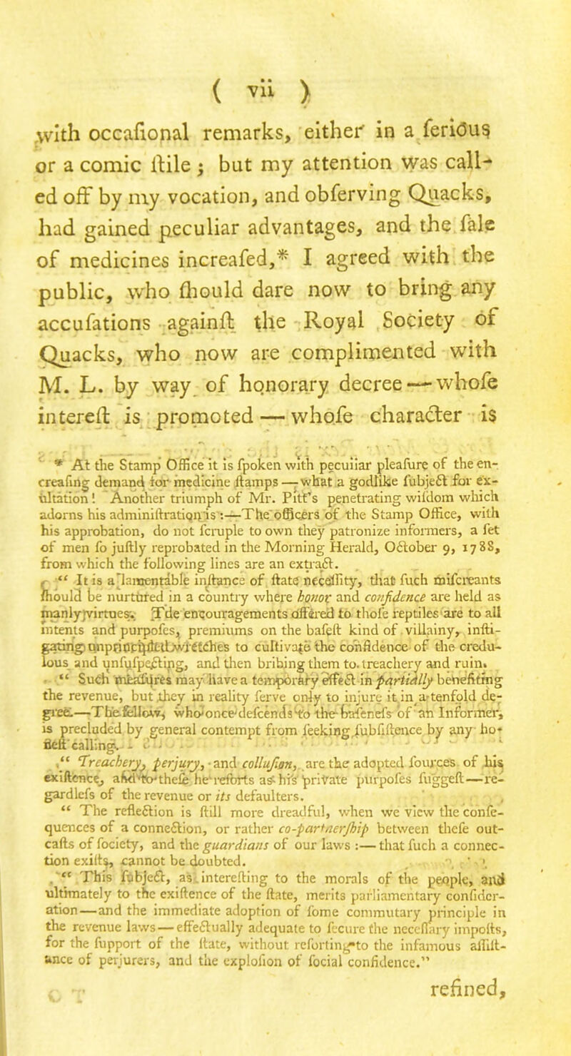 ( ™ > ,with occafional remarks, either in a feri<5u$ or a comic itile j but my attention was call- ed off by my vocation, and obferving Quacks, had gained peculiar advantages, and the fale of medicines increafed,* I agreed with the public, who fhould dare now to bring any accufations againfl the Royal Society of Quacks, who now are complimented with M. L. by way of honorary decree — whofe intereft is promoted — whofe character is * At the Stamp Office it is fpoken with peculiar pleafure of the en- creafing demand tor medicine it amps — what a godlike fubjeCt for ex- ultation ! Another triumph of Mr. Pitt’s penetrating wiidom which adorns his adminiftratiqigis :—The officers of the Stamp Office, with his approbation, do not fcruple to own the)' patronize informers, a fet of men fo juftly reprobated in the Morning Herald, October 9, 178S, from which the following lines are an extraCt. “ It is a lamentable inftance of ltate necdTity, that fuch mifci'eants ffiould be nurtured in a country where honor and confidence are held as manly)virtaes-. Tde encouragements offered to thole reptiles are to all intents and purpofes, premiums on the bafelt kind of villainy, infti- g^mg'Unpnnci)littLwiCt(lhes to culti vate the confidence of the credu- lous and unfufpocting, and then bribing them to. treachery and ruin. “ Such mealdrts may Have a temporary effeCt in partidlly benefiting the revenue, but they in reality ferve only to injure it in_ a-tenfold de- gree.—Th'efellow, who'once'defcends'to the-fcafenefs of ah Informer, is precluded by general contempt from leekinjr fubfiftence by any ho* fleft calling. - d - ' 1 Treacheryk perjury, and collufon, are the adopted fources of his exiftence, aMvtb'theIe he'reforts a s'-his private purpofes fuggeft—re- gardlefs of the revenue or its defaulters. “ The reflection is ftill more dreadful, when we view tile confe- quences of a connection, or rather co-partner/hip between thefe out- cafts of fociety, and the guardians of our laws :— that fuch a connec- tion exilts, cannot be doubted. ?j • “ This fubjeCt, as. interefting to the morals of the people, and ultimately to the exiftence of the ftate, merits parliamentary confidcr- ation—and the immediate adoption of fome commutary principle in the revenue laws — effectually adequate to fecure the neceflary imports, for the fupport of the ltate, without reforting*to the infamous allilt- ance of perjurers, and the explofion of focial confidence.” refined.