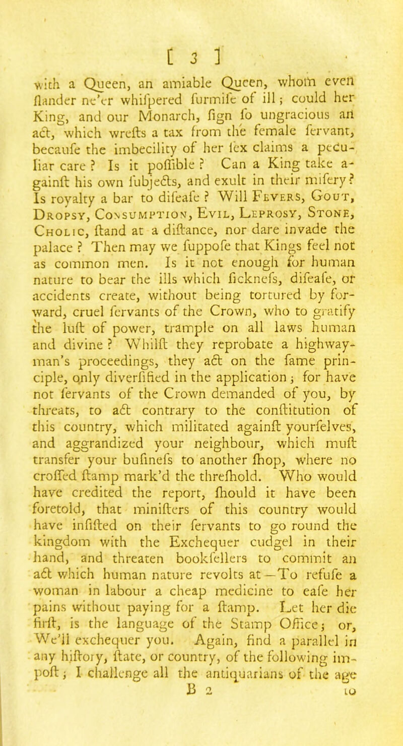 -with a Queen, an amiable Queen, whom even Ilander ne’er whifpered furmife of ill; could her King, and our Monarch, fign fo ungracious ail act, which wrefts a tax from the female fervant, becaufe the imbecility of her lex claims a pecu- liar care ? Is it poflible ? Can a King take a- gainft his own fubjedts, and exult in their mifery? Is royalty a bar to difeale ? Will 1’evers, Gout, Dropsy, Consumption, Evil, Leprosy, Stone, Cholic, Hand at a diftance, nor dare invade the palace ? Then may we fuppofe that Kings feel not as common men. Is it not enough for human nature to bear the ills which ficknefs, difeale, or accidents create, without being tortured by for- ward, cruel fervants of the Crown, who to gratify the lull of power, trample on all laws human and divine ? Whilft they reprobate a highway- man’s proceedings, they aft on the fame prin- ciple, only diverfified in the application; for have not fervants of the Crown demanded of you, by threats, to a£t contrary to the conftitution of this country, which militated againft yourfelves, and aggrandized your neighbour, which muft transfer your bufinefs to another fhop, where no croffed ftamp mark’d the threfhold. Who would have credited the report, fhould it have been foretold, that minifters of this country would have infilled on their fervants to go round the kingdom with the Exchequer cudgel in their hand, and threaten bookfellers to commit an a£l which human nature revolts at—To refufe a woman in labour a cheap medicine to eafe her pains without paying for a (lamp. Let her die firfl, is the language of the Stamp Office; or. We’ll exchequer you. Again, find a parallel in any hirtoiy, ftate, or country, of the following im- port ; I challenge all the antiquarians of the age B 2 io