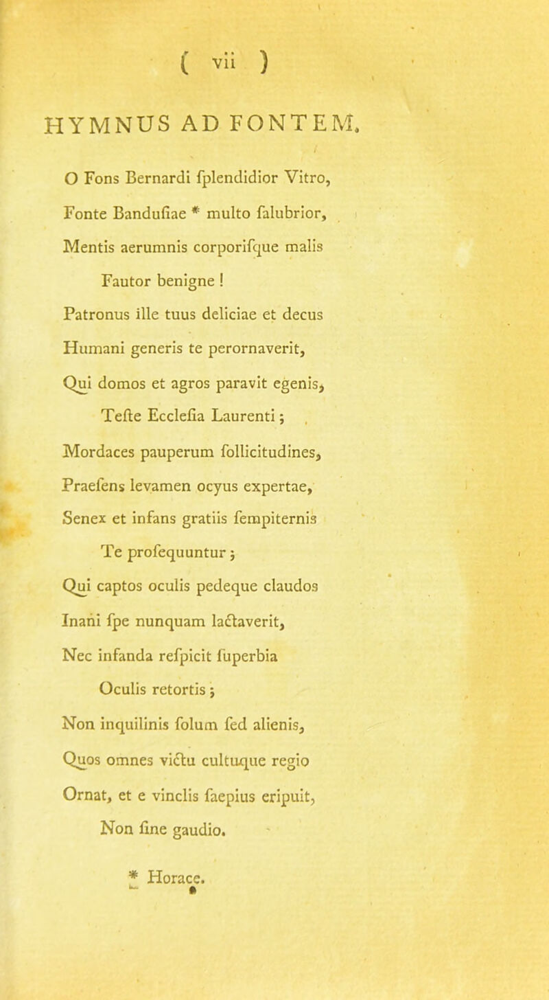 HYMNUS AD FONT EM. O Fons Bernardi fplendidior Vitro, Fonte Bandufiae * multo falubrior, Mentis aerumnis corporifque malis Fautor benigne ! Patronus ille tuus deliciae et decus Humani generis te perornaverit, Qui domos et agros paravit egenis, Tefte Ecclefia Laurenti; Mordaces pauperum follicitudines, Praelens levamen ocyus expertae, Senex et infans gratiis fempiternis Te profequuntur; Qui captos oculis pedeque claudos Inani fpe nunquam laclaverit, Nec infanda refpicit iuperbia Oculis retortis; Non inquilinis folum fed alienis, Quos omnes viclu cultuque regio Ornat, et e vinclis faepius eripuit, Non fine gaudio. * Horace.