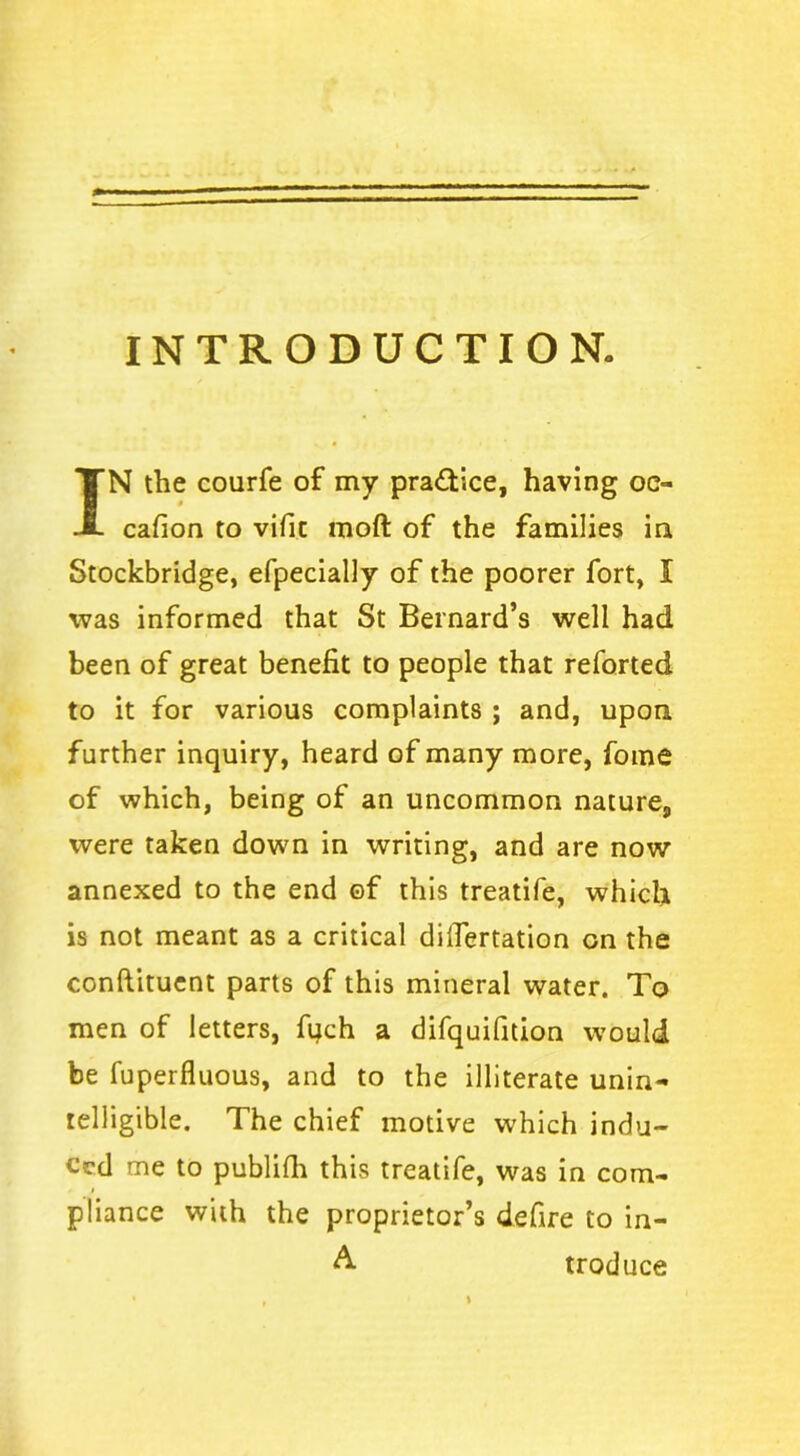 INTRODUCTION. IN the courfe of my practice, having oc- cafion to vifit moft of the families in Stockbridge, efpecially of the poorer fort, I was informed that St Bernard’s well had been of great benefit to people that reforted to it for various complaints ; and, upon further inquiry, heard of many more, fome of which, being of an uncommon nature, were taken down in writing, and are now annexed to the end ©f this treatife, which is not meant as a critical dilfertation on the conftituent parts of this mineral water. To men of letters, fuch a difquifition would be fuperfluous, and to the illiterate unin- telligible. The chief motive which indu- ced me to publish this treatife, was in com- < pliance with the proprietor’s defire to in- A troduce