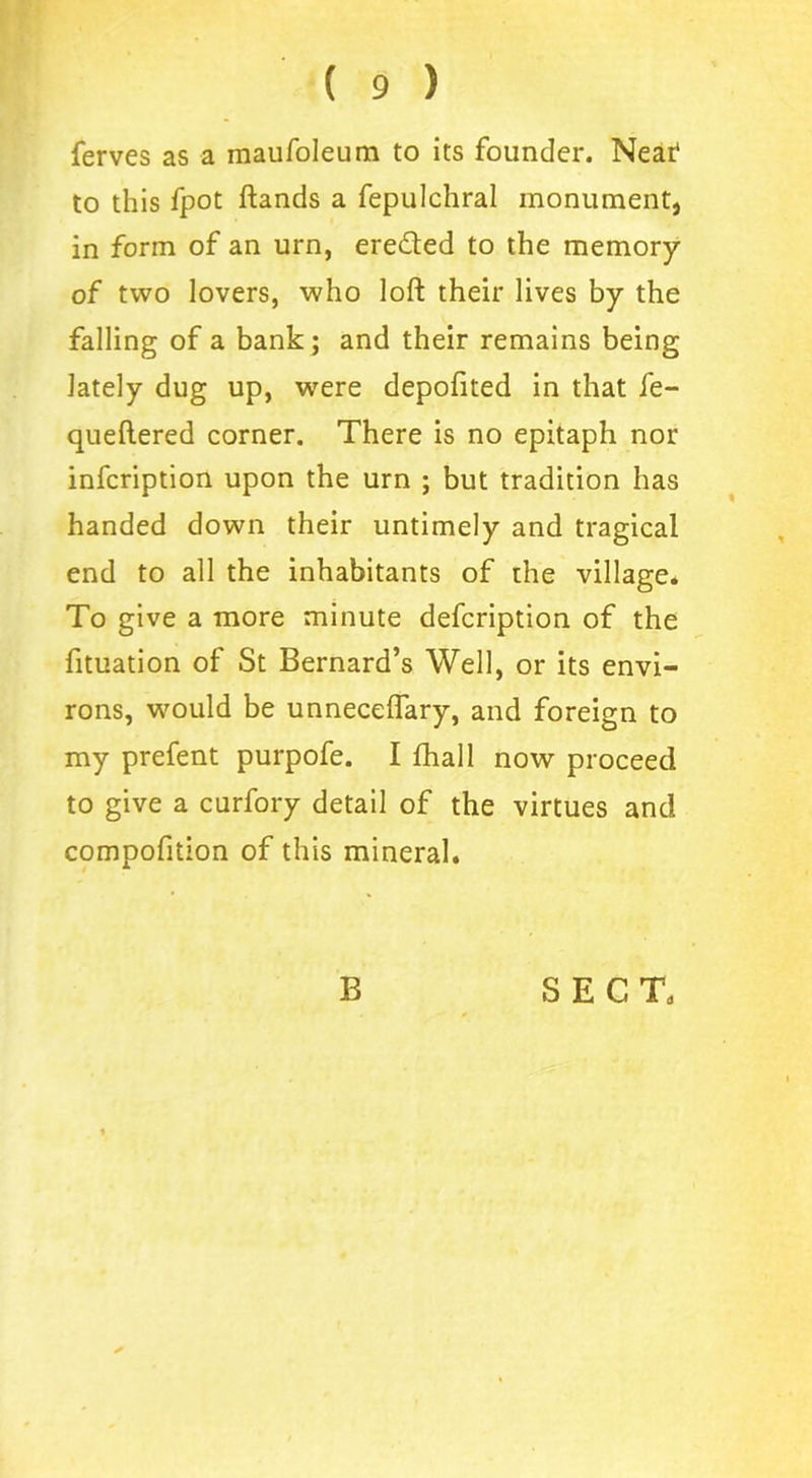 ferves as a inaufoleum to its founder. Near1 to this fpot ftands a fepulchral monument, in form of an urn, ere&ed to the memory of two lovers, who loft their lives by the falling of a bank; and their remains being lately dug up, were depofited in that fe- queftered corner. There is no epitaph nor infeription upon the urn ; but tradition has handed down their untimely and tragical end to all the inhabitants of the village* To give a more minute defeription of the fituation of St Bernard’s Well, or its envi- rons, would be unneceflary, and foreign to my prefent purpofe. I fhall now proceed to give a curfory detail of the virtues and compofition of this mineral.