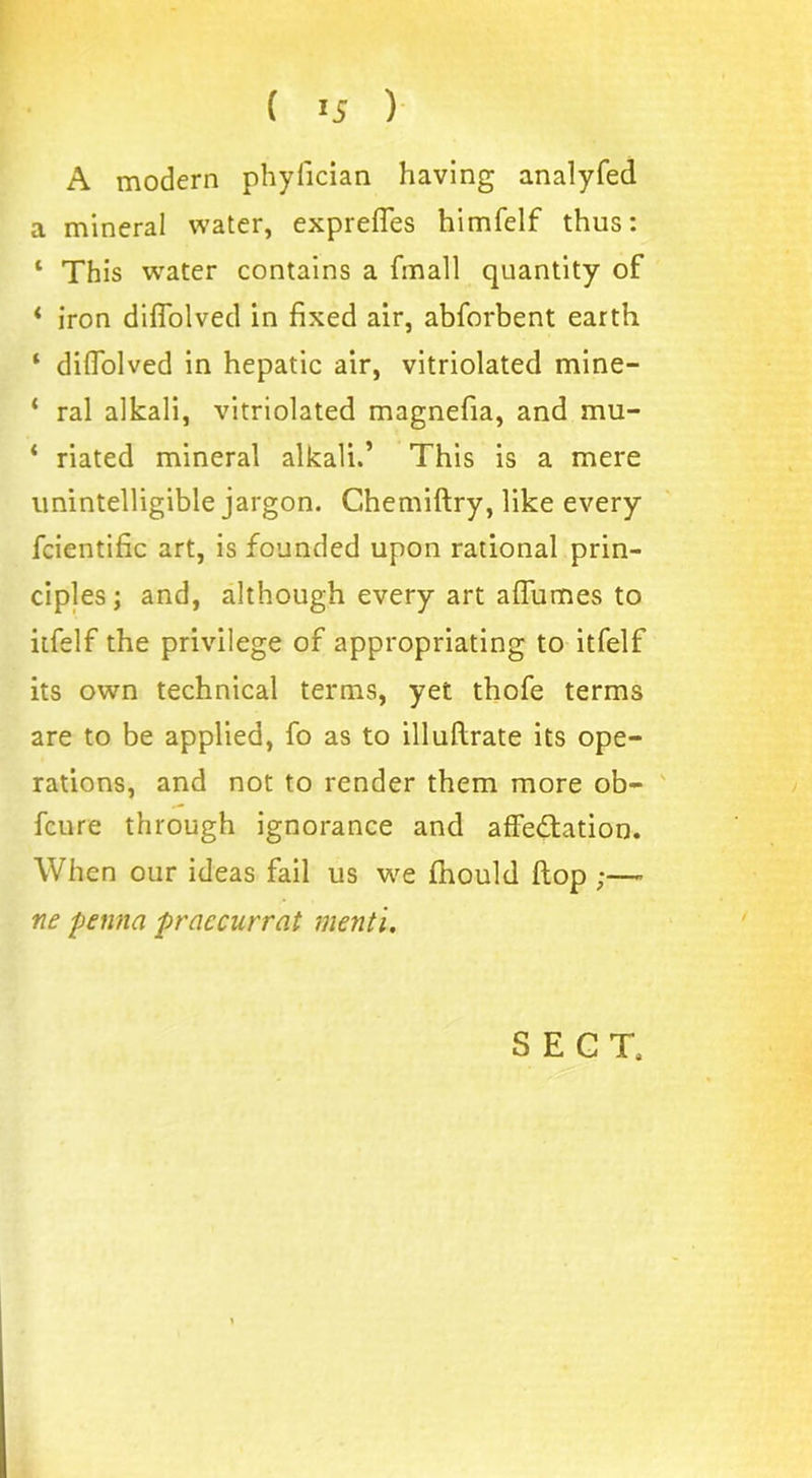 A modern phyfician having analyfed a mineral water, expreffes himfelf thus: ‘ This water contains a (mall quantity of * iron diflolved in fixed air, abforbent earth ‘ difiolved in hepatic air, vitriolated mine- ‘ ral alkali, vitriolated magnefia, and mu- ‘ riated mineral alkali.’ This is a mere unintelligible jargon. Ghemiftry, like every fcientific art, is founded upon rational prin- ciples; and, although every art affumes to itfelf the privilege of appropriating to itfelf its own technical terms, yet thofe terms are to be applied, fo as to illuflrate its ope- rations, and not to render them more ob- fcure through ignorance and affectation. When our ideas fail us we fnould (top ;—• ne penna praccurrat menti.