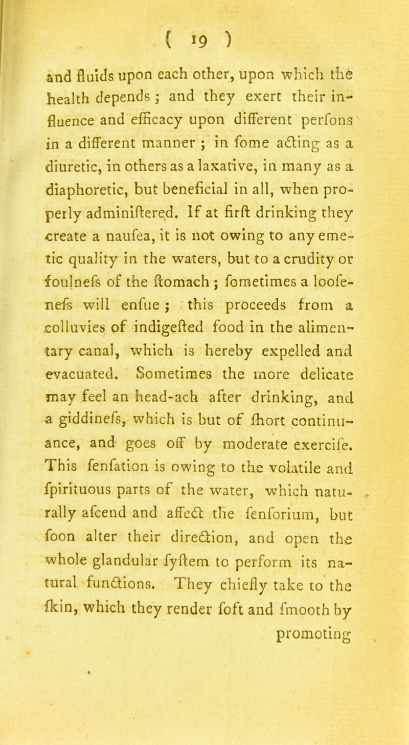 and fluids upon each other, upon which the health depends ; and they exert their in- fluence and efficacy upon different perfons in a different manner ; in fome a&ing as a diuretic, in others as a laxative, in many as a diaphoretic, but beneficial in all, when pro- perly adminiftered. If at firft drinking they create a naufea, it is not owing to any eme- tic quality in the waters, but to a crudity or foulnefs of the ftomach ; fometimes a loofe- nefs will enfue ; this proceeds from a colluvies of indigefted food in the alimen- tary canal, which is hereby expelled and evacuated. Sometimes the more delicate may feel an head-ach after drinking, and a giddinefs, which is but of fhort continu- ance, and goes off by moderate exercife. This fenfation is owing to the volatile and fpirituous parts of the water, which natu- . rally afcend and affett the fenforium, but foon alter their direction, and open the whole glandular fyftem to perform its na- tural functions. They chiefly take to the fkin, which they render foft and fmooth by promoting