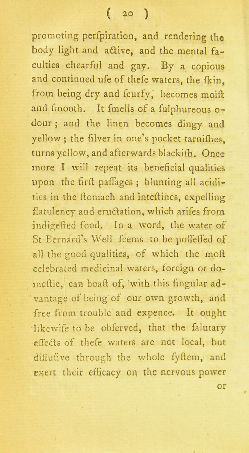 promoting perfpiration, and rendering the body light and a&ive, and the mental fa- culties chearful and gay. By a copious and continued ufe of thefe waters, the (kin, from being dry and fcurfy, becomes moifi: and fmooth. It fmells of a fulphureous o- dour ; and the linen becomes dingy and yellow ; the filver in one’s pocket tarnifhes, / turns yellow, and afterwards blackifh. Once more I will repeat its beneficial qualities upon the firft pafiages ; blunting all acidi- ties in the ftomach and intefiines, expelling flatulency and eru&ation, which arifes from indigefted food. In a word, the water of St Bernard’s Well feerns to be poffeffed of all the good qualities, of which the moll celebrated medicinal waters, foreign or do- meftic, can boaft of, with this lingular ad- vantage of being of our own growth, and free from trouble and expence. It ought likewife to be ohferved, that the falutary ciTeds of thefe waters are not local, but d'iffufive through the whole fyftem, and exert their efficacy on the nervous power or