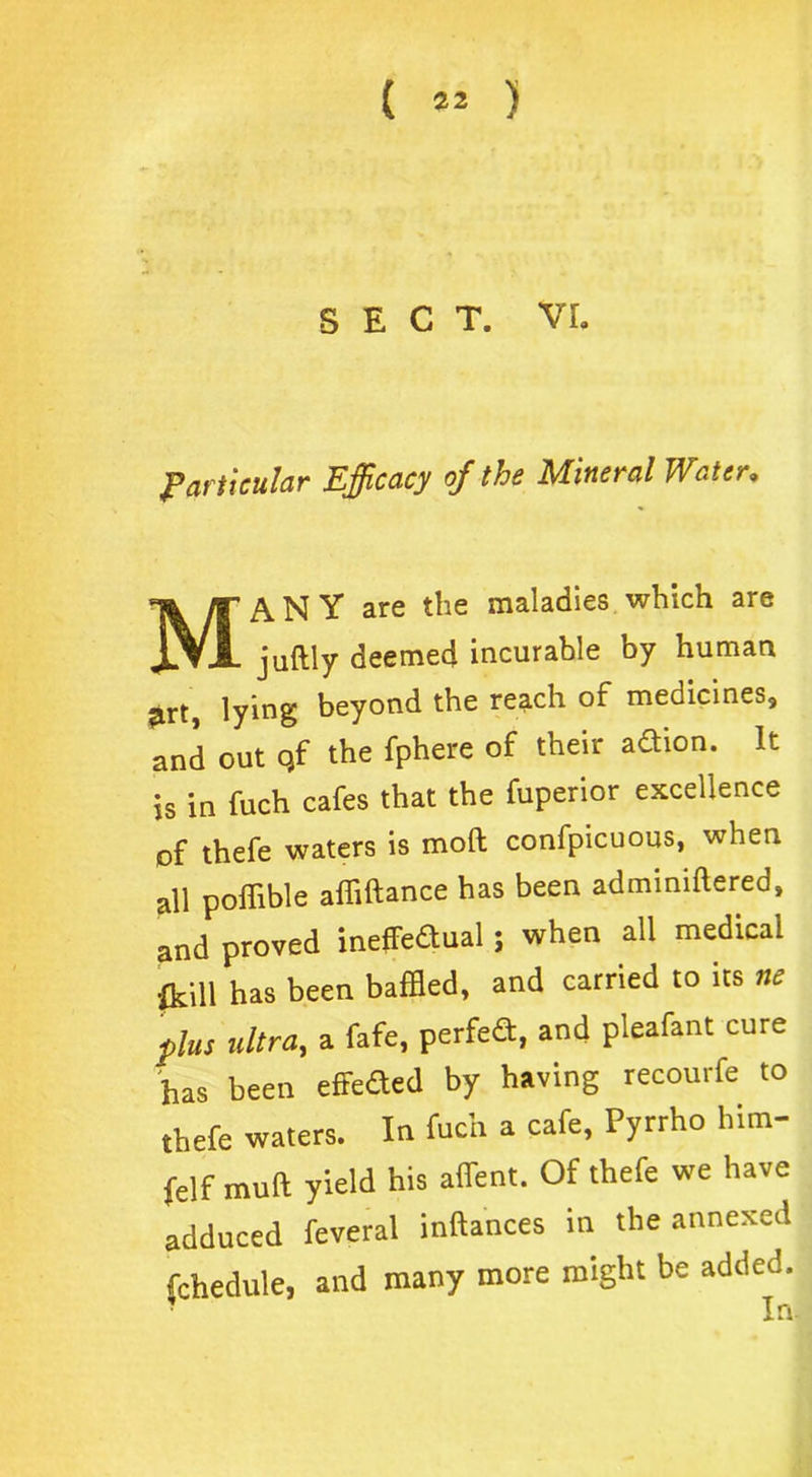 SECT. VI. Particular Efficacy of the Mineral Water. MANY are the maladies which are juftly deemed incurable by human jirt, lying beyond the reach of medicines, and out qf the fphere of their adtion. It is in fuch cafes that the fuperior excellence of thefe waters is mod confpicuous, when all poffible alfiftance has been adminiftered, and proved ineffeaual; when all medical frill has been baffled, and carried to its ne plus ultra, a fafe, perfea, and pleafant cure has been effeaed by having recourfe to thefe waters. In fuch a cafe, Pyrrho him- felf mutt yield his affent. Of thefe we have adduced feveral inftances in the annexed fchedule, and many more might be added.
