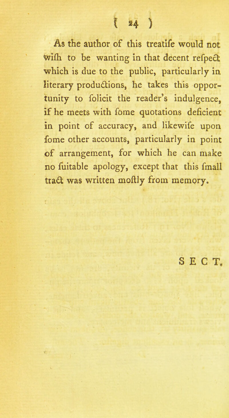 As the author of this treatife would not With to be wanting in that decent refpect which is due to the public, particularly in literary productions, he takes this oppor- tunity to folicit the reader’s indulgence, if he meets with fome quotations deficient in point of accuracy, and likewife upon fome other accounts, particularly in point of arrangement, for which he can make no fuitable apology, except that this fmall traCt was written moftly from memory. SECT, i'