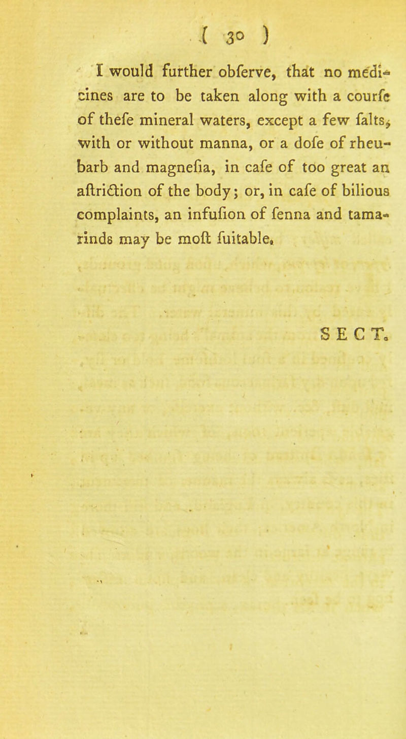 ( 3° ) I would further obferve, that no medi- cines are to be taken along with a courfe of thefe mineral waters, except a few falls* with or without manna, or a dofe of rheu- barb and magnefia, in cafe of too great an aftridtion of the body; or, in cafe of bilious complaints, an infufion of fenna and tama- rinds may be mod fuitable.