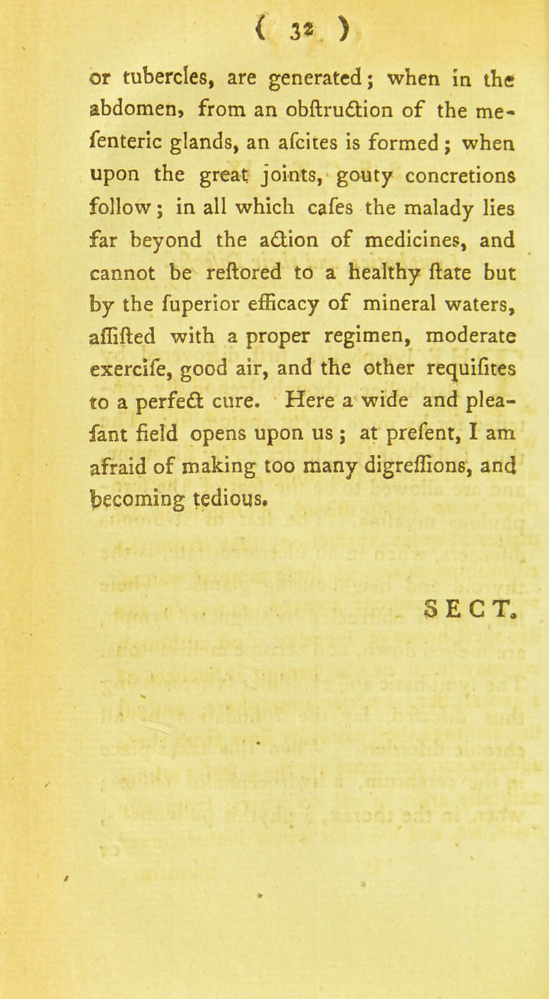 ( 3* ) or tubercles, are generated; when in the abdomen, from an obftrudtion of the me- fenteric glands, an afcites is formed ; when upon the great joints, gouty concretions follow; in all which cafes the malady lies far beyond the action of medicines, and cannot be reftored to a healthy ftate but by the fuperior efficacy of mineral waters, affifted with a proper regimen, moderate exercife, good air, and the other requifites to a perfect cure. Here a wide and plea- fant field opens upon us ; at prefent, I am afraid of making too many digreffions, and becoming tedious. SECT. /