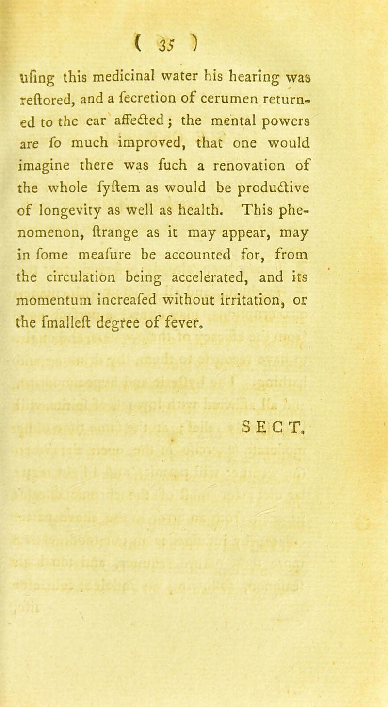 lifing this medicinal water his hearing was reftored, and a fecretion of cerumen return- ed to the ear affe&ed; the mental powers are fo much improved, that one would imagine there was fuch a renovation of the whole fyftem as would be productive of longevity as well as health. This phe- nomenon, ftrange as it may appear, may in fome meafure be accounted for, from the circulation being accelerated, and its momentum increafed without irritation, or the fmalleft degree of fever.