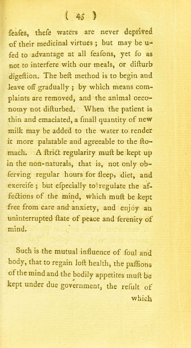 feafes, thefe waters are never deprived of their medicinal virtues ; but may be u- fed to advantage at all feafons, yet fo as not to interfere with our meals, or difturb digeftion. The beft method is to begin and leave off gradually ; by which means com- plaints are removed, and the animal oeco- nomy not difturbed. When the patient is thin and emaciated, a fmall quantity of new milk may be added to the water to render it more palatable and agreeable to the fto- mach. A ftridt regularity muft be kept up in the non-naturals, that is, not only ob- ferving regular hours for fleep, diet, and exercife ; but efpecially tohegulate the af- fections of the mind, which muft be kept free from care and'anxiety, and enjoy an uninterrupted ftate of peace and ferenity of mind. Such is the mutual influence of foul and body, that to regain loft health, the paflions of the mind and the bodily appetites muft be kept under due government, the refult of which