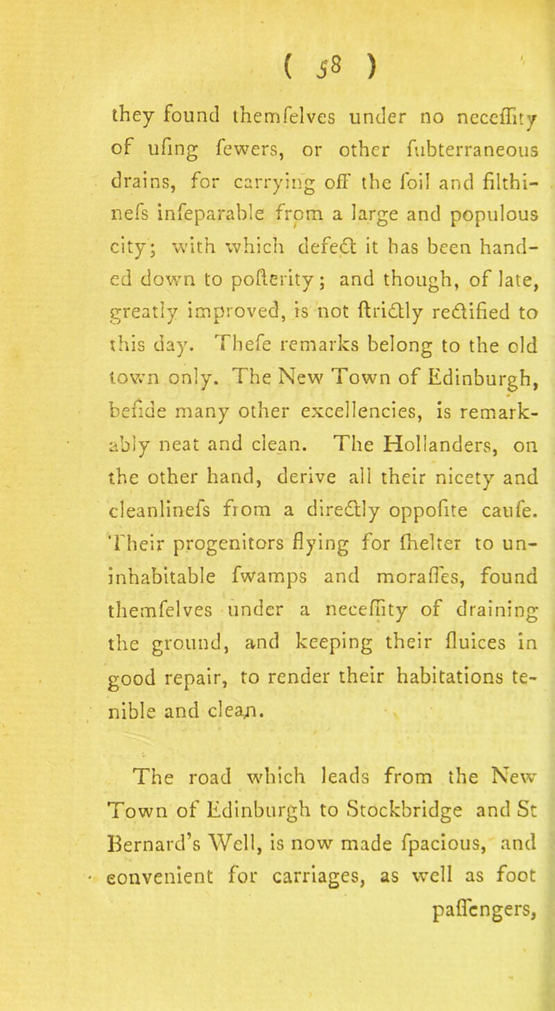 is 8 ) they found themfelves under no ncceffity of ufing fewers, or other fubterraneous drains, for carrying ofF the foil and filthi— nefs infeparable from a large and populous city; with which deredt it has been hand- ed down to pofterity; and though, of late, greatly improved, is not ftridtly re&ified to this day. Thefe remarks belong to the old town only. The New Town of Edinburgh, befide many other excellencies, is remark- ably neat and clean. The Hollanders, on the other hand, derive all their nicety and cleanlinefs from a diredlly oppofite caufe. Their progenitors flying for fhelter to un- inhabitable fwamps and morafles, found themfelves under a neceflity of draining the ground, and keeping their fluices in good repair, to render their habitations te- nible and cleaji. The road which leads from the New Town of Edinburgh to Stockbridge and St Bernard’s Well, is now made fpacious, and convenient for carriages, as well as foot paficngers,