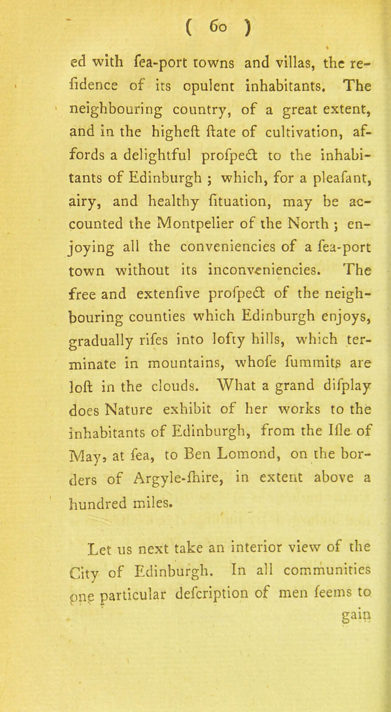 % ed with fea-port towns and villas, the re- fidence of its opulent inhabitants. The neighbouring country, of a great extent, and in the higheft ftate of cultivation, af- fords a delightful profpedf to the inhabi- tants of Edinburgh ; which, for a pleafant, airy, and healthy fituation, may be ac- counted the Montpelier of the North ; en- joying all the conveniencies of a fea-port town without its inconveniencies. The free and extenfive profpedf of the neigh- bouring counties which Edinburgh enjoys, gradually rifes into lofty hills, which ter- minate in mountains, whofe fummits are loft in the clouds. What a grand difplay does Nature exhibit of her works to the inhabitants of Edinburgh, from the Ille of May, at fea, to Ben Lomond, on the bor- ders of Argyle-fhire, in extent above a hundred miles. Let us next take an interior view of the City of Edinburgh. In all communities pne particular defcription of men feems to gain