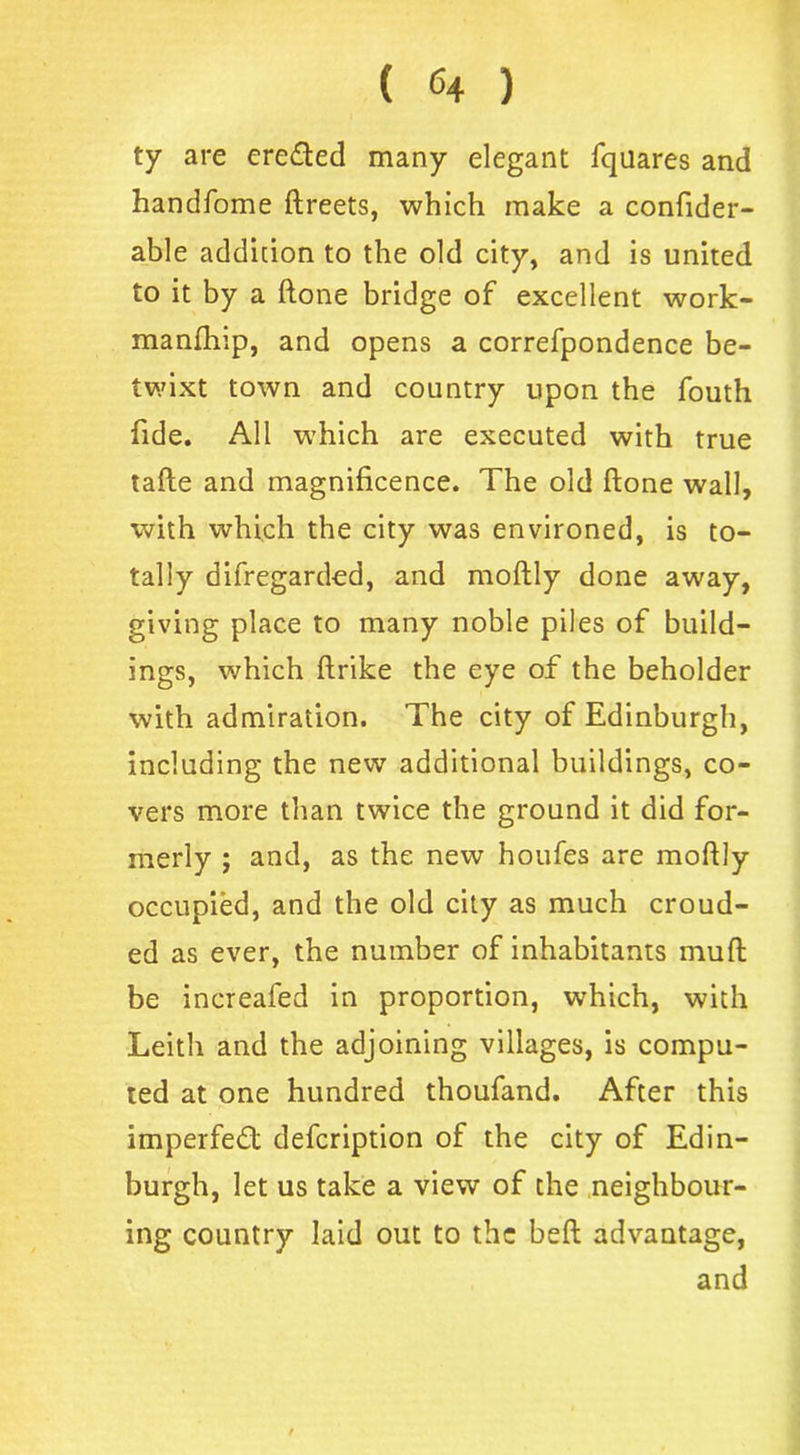 ( <4 ) ty are ere&ecl many elegant fqilares and handfome ftreets, which make a confider- able addition to the old city, and is united to it by a ftone bridge of excellent work- manftrip, and opens a correfpondence be- twixt town and country upon the fouth fide. All which are executed with true tafte and magnificence. The old ftone wall, with which the city was environed, is to- tally difregarded, and moftly done away, giving place to many noble piles of build- ings, which ftrike the eye of the beholder with admiration. The city of Edinburgh, including the new additional buildings, co- vers more than twice the ground it did for- merly ; and, as the new houfes are moftly occupied, and the old city as much croud- ed as ever, the number of inhabitants muft be increafed in proportion, which, with Leith and the adjoining villages, is compu- ted at one hundred thoufand. After this imperfect defcription of the city of Edin- burgh, let us take a view of the neighbour- ing country laid out to the beft advantage, and