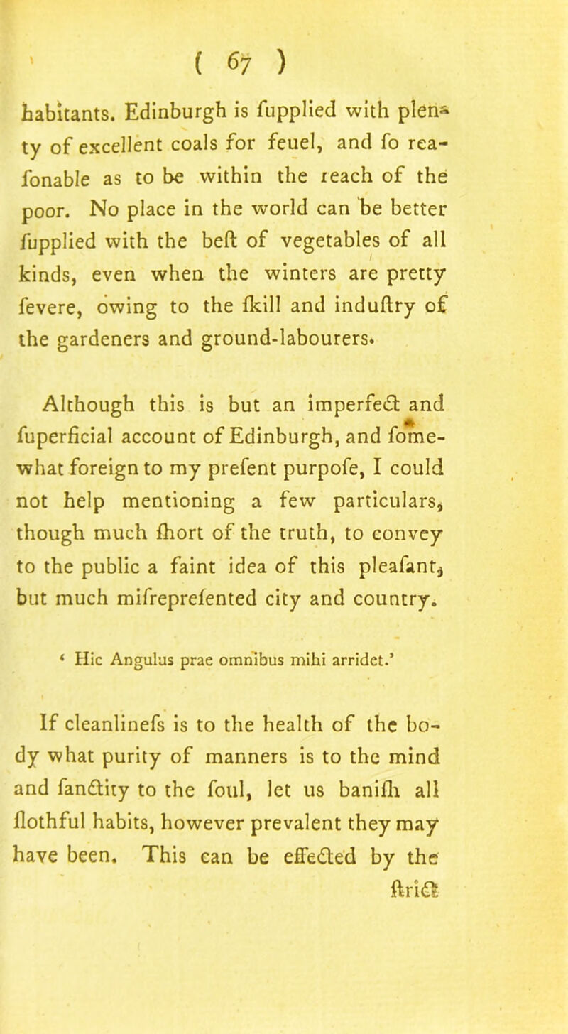 habitants. Edinburgh is fupplied with plen~ ty of excellent coals for feuel, and fo rea- fonable as to be within the reach of the poor. No place in the world can be better fupplied with the belt of vegetables of all kinds, even when the winters are pretty fevere, owing to the fkill and induftry of the gardeners and ground-labourers* Although this is but an imperfect and * fuperficial account of Edinburgh, and fome- what foreign to my prefent purpofe, I could not help mentioning a few particulars, though much fhort of the truth, to convey to the public a faint idea of this pleafant^ but much mifreprefented city and country. * Hie Angulus prae omnibus mihi arridet.’ If cleanlinefs is to the health of the bo- dy what purity of manners is to the mind and fan&ity to the foul, let us banifli all flothful habits, however prevalent they may have been. This can be effected by the ftridt