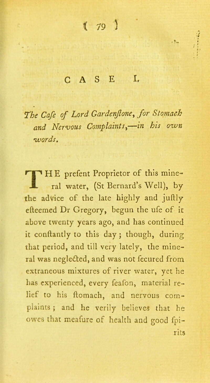 ■i CASE I. The Cafe of Lord Gardenfoney for Stomach and Nervous Complaints,—in his o<wn words. H E prefent Proprietor of this mine- ral water, (St Bernard’s Well), by the advice of the late highly and juftly efteemed Dr Gregory, begun the ufe of it above twenty years ago, and has continued it conftantly to this day ; though, during that period, and till very lately, the mine- ral was neglected, and was not fecured from extraneous mixtures of river water, yet he has experienced, every feafon, material re- lief to his ftomach, and nervous com- plaints ; and he verily believes that he owes that meafure of health and good fpi- rits