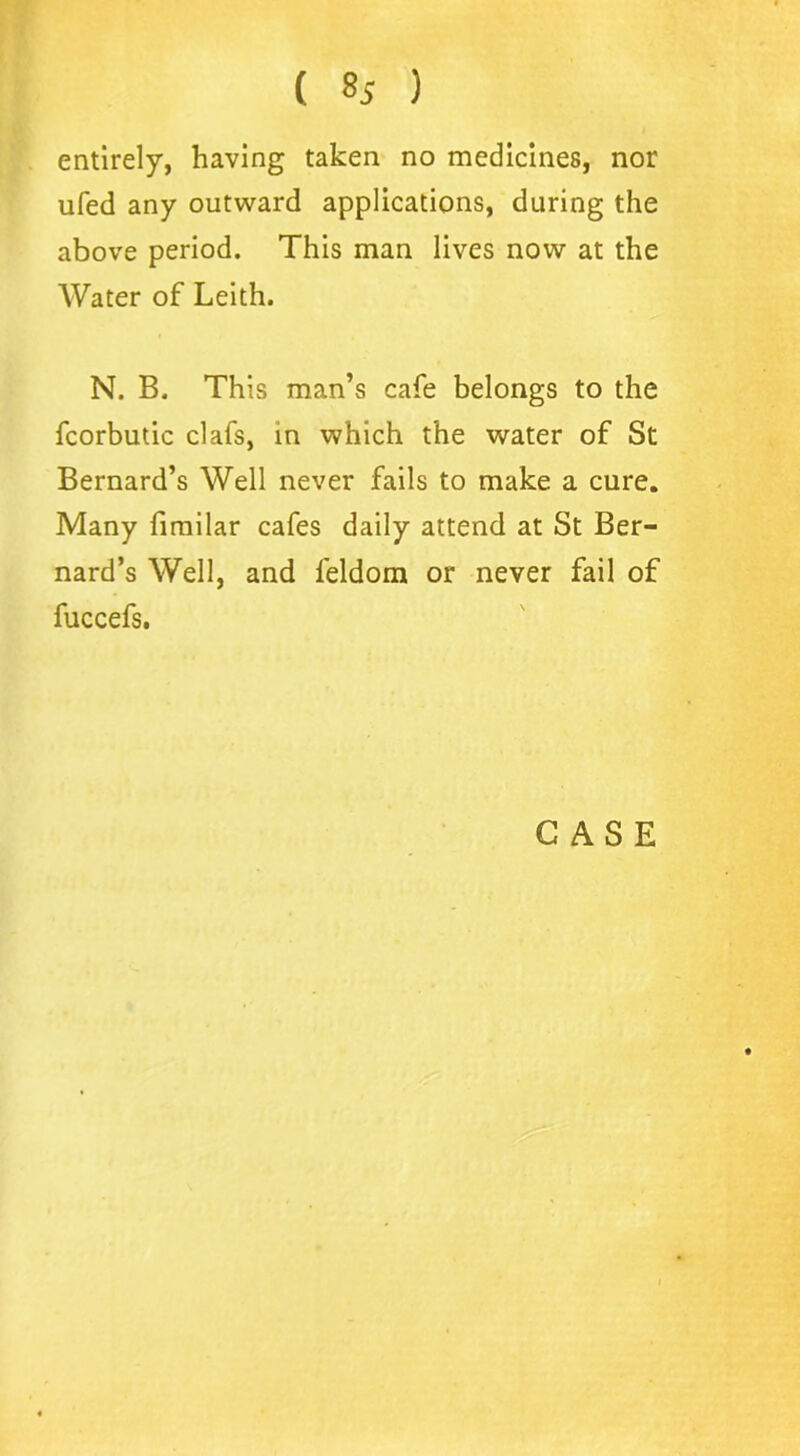 ( ) entirely, having taken no medicines, nor ufed any outward applications, during the above period. This man lives now at the Water of Leith. N. B. This man’s cafe belongs to the fcorbutic clafs, in which the water of St Bernard’s Well never fails to make a cure. Many fimilar cafes daily attend at St Ber- nard’s Well, and leldom or never fail of fuccefs.